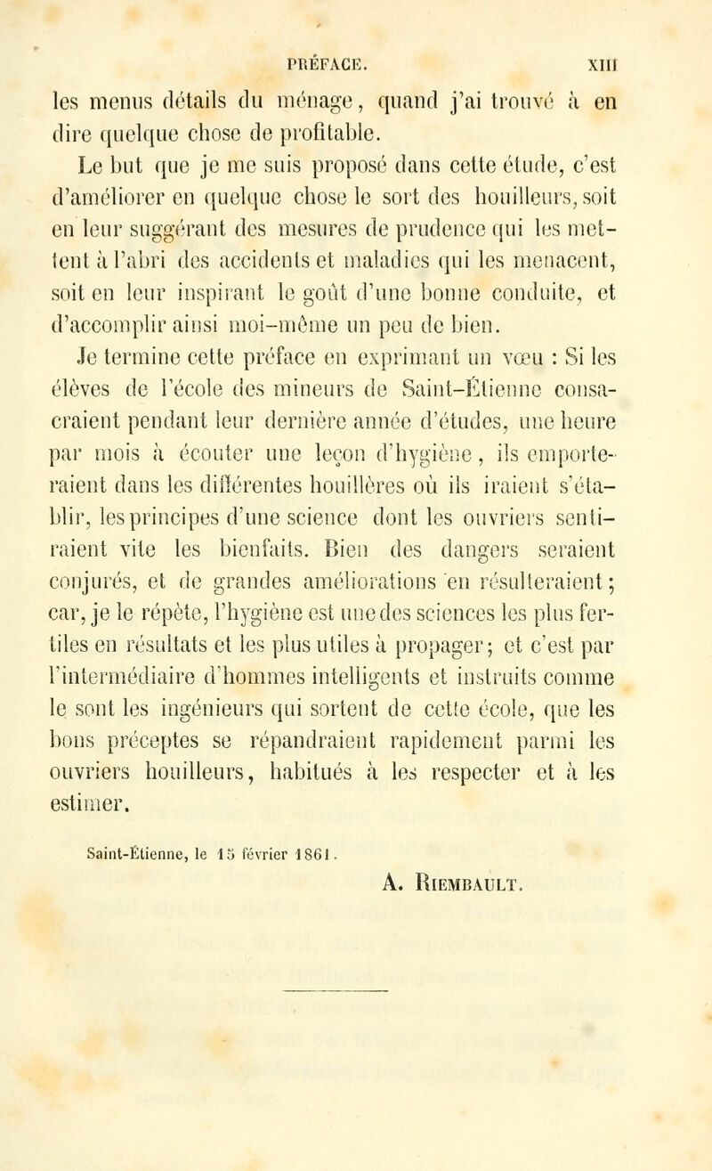 les menus détails du ménage, quand j'ai trouvé à en dire quelque chose de profitable. Le but que je me suis proposé dans cette étude, c'est d'améliorer en quelque chose le sort des bouilleurs, soit en leur suggérant des mesures de prudence qui les met- tent à l'abri des accidents et maladies qui les menacent, soit en leur inspirant le goût d'une bonne conduite, et d'accomplir ainsi moi-môme un peu de bien. Je termine cette préface en exprimant un vœu : Si les élèves de l'école des mineurs de Saint—Étienno consa- craient pendant leur dernière année d'études, une heure par mois à écouter une leçon d'hygiène, ils emporte- raient dans les différentes houillères où ils iraient s'éta- blir, les principes d'une science dont les ouvriers senti- raient vite les bienfaits. Bien des dangers seraient conjurés, et de grandes améliorations en résulteraient; car, je le répète, l'hygiène est une des sciences les plus fer- tiles en résultats et les plus utiles à propager; et c'est par l'intermédiaire d'hommes intelligents et instruits comme le sont les ingénieurs qui sortent de cette école, que les bons préceptes se répandraient rapidement parmi les ouvriers houilleurs, habitués à les respecter et à les estimer. Saint-Etienne, le 15 février 1S61, A. RlEMBAULT.