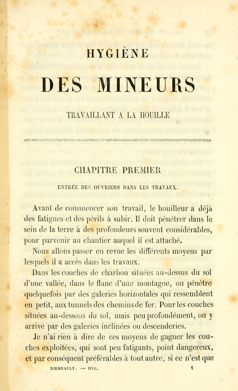 HYGIÈNE DES MINEURS TRAVAILLANT A LA HOUILLE CHAPITRE PREMIER ENTRÉE DES OUVRIERS DANS LES TRAVAUX. Avant de commencer son travail, le houilleur a déjà des fatigues et des périls à subir. Il doit pénétrer dans le sein de la terre à des profondeurs souvent considérables, pour parvenir au chantier auquel il est attaché. Nous allons passer en revue les différents moyens par lesquels il a accès dans les travaux. Dans les couches de charbon situées au-dessus du sol d'une vallée, dans le flanc d'une montagne, on pénètre quelquefois par des galeries horizontales qui ressemblent en petit, aux tunnels des cheminsde fer. Pour les couches situées au-dessous du sol, mais peu profondément, on y arrive par des galeries inclinées ou descenderies. Je n'ai rien à dire de ces moyens de gagner les cou- ches exploitées, qui sont peu fatigants, point dangereux, et par conséquent préférables à tout autre, si ce n'est que
