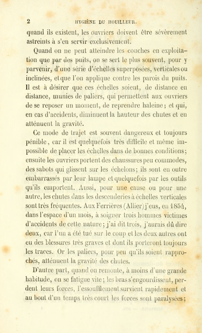 quand ils existent, les ouvriers doivent être sévèrement astreints à s'en servir exclusivement. Quand on ne peut atteindre les couches en exploita- tion que par des puits, on se sert le plus souvent, pour y parvenir, d'une série d'échelles superposées, verticales ou inclinées, et que l'on applique contre les parois du puits. Il est ta désirer que ces échelles soient, de distance en distance, munies de paliers, qui permettent aux ouvriers de se reposer un moment, de reprendre haleine; et qui, en cas d'accidents, diminuent la hauteur des chutes et en atténuent la gravité. Ce mode de trajet est souvent dangereux et toujours pénible, car il est quelquefois très difficile et même im- possible de placer les échelles dans de bonnes conditions; ensuite les ouvriers portent des chaussures peu commodes, des sabots qui glissent sur les échelons ; ils sont en outre embarrassés par leur lampe et quelquefois par les outils qu'ils emportent. Aussi, pour une cause ou pour une autre, les chutes dans les descenderies à échelles verticales sont très fréquentes. ÀuxFerrières (Allier) j'eus, en 185/i, dans l'espace d'un mois, à soigner trois hommes victimes d'accidents de cette nature ; j'ai dit trois, j'aurais dû dire deux, car l'un a été tué sur le coup et les deux autres ont eu des blessures très graves et dont ils porteront toujours les traces. Or les paliers, pour peu qu'ils soient rappro- chés, atténuent la gravité des chutes. D'autre part, quand on remonte, à moins d'une grande habitude, on se fatigue vite; les bras s'engourdissent, per- dent leurs forces3 l'essoufflement survient rapidement et au bout d'un temps très court les forces sont paralysées;