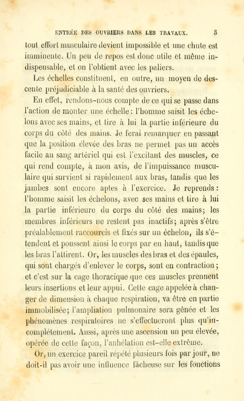 tout effort musculaire devient impossible et une chute est imminente. Un peu de repos est donc utile et môme in- dispensable, et on l'obtient avec les paliers. Les échelles constituent, en outre, un moyen de des- cente préjudiciable à la santé des ouvriers. En effet, rendons-nous compte de ce qui se passe dans l'action de monter une échelle : l'homme saisit les éche- lons avec ses mains, et tire à lui la partie inférieure du corps du côté des mains. Je ferai remarquer en passant que la position élevée des bras ne permet pas un accès facile au sang artériel qui est l'excitant des muscles, ce qui rend compte, à mon avis, de l'impuissance muscu- laire qui survient si rapidement aux bras, tandis que les jambes sont encore aptes à l'exercice. Je reprends : l'homme saisit les échelons, avec ses mains et tire à lui la partie inférieure du corps du côté des mains; les membres inférieurs ne restent pas inactifs; après s'être préalablement raccourcis et fixés sur un échelon, ils s'é- tendent et poussent ainsi le corps par en haut, tandis que les bras l'attirent. Or, les muscles des bras et des épaules, qui sont chargés d'enlever le corps, sont en contraction ; et c'est sur la cage thoracique que ces muscles prennent leurs insertions et leur appui. Cette cage appelée à chan- ger de dimension à chaque respiration, va être en partie immobilisée; l'ampliation pulmonaire sera gênée et les phénomènes respiratoires ne s'effectueront plus qu'in- complètement. Aussi, après une ascension un peu élevée, opérée de cette façon, l'anhélation est-elle extrême. Or, un exercice pareil répété plusieurs fois par jour, ne doit-il pas avoir une influence fâcheuse sur les fonctions