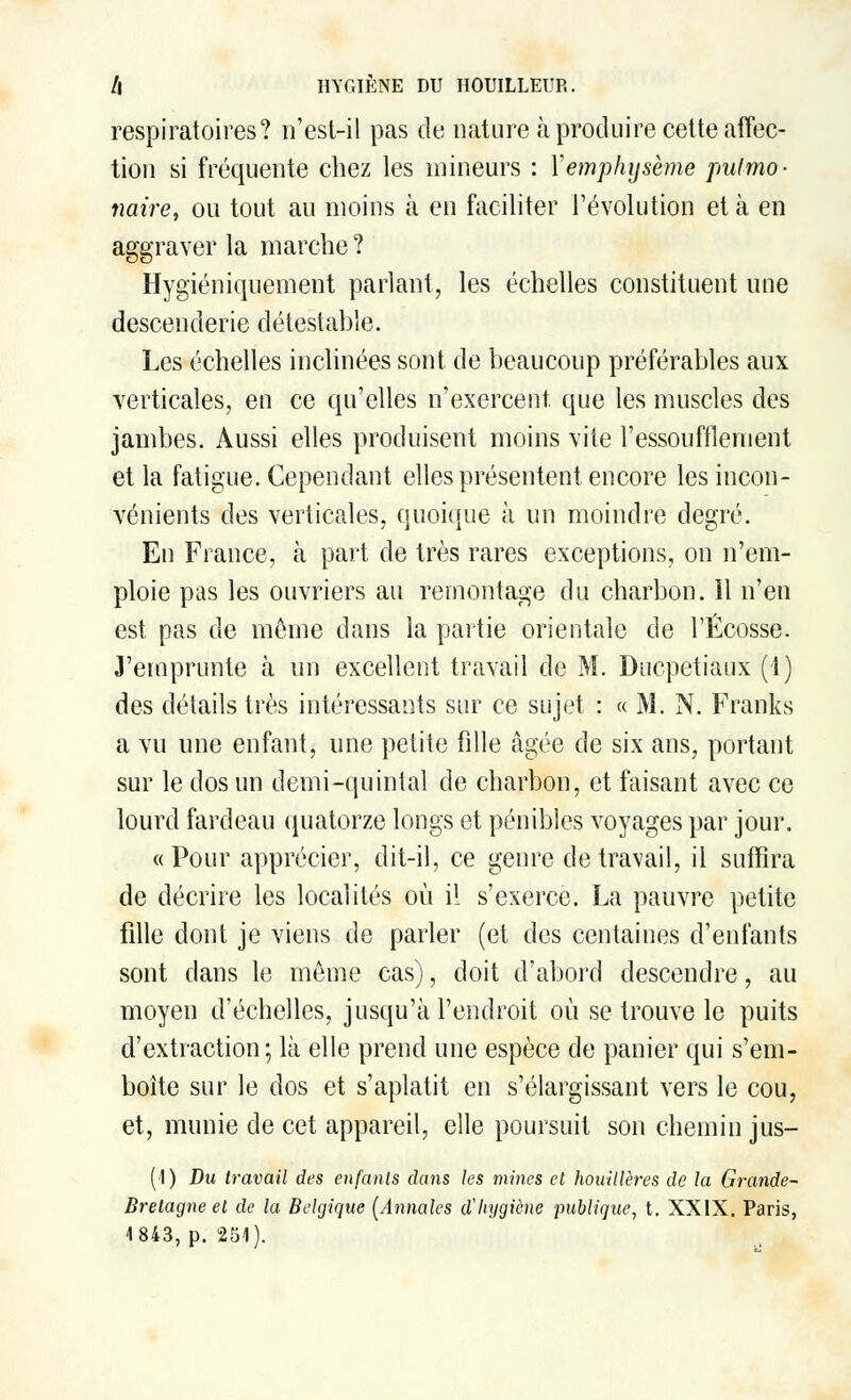respiratoires? n'est-il pas de nature à produire cette affec- tion si fréquente chez les mineurs : Y emphysème pulmo- naire, ou tout au moins à en faciliter l'évolution et à en aggraver la marche? Hygiéniquement parlant, les échelles constituent une descenderie détestable. Les échelles inclinées sont de beaucoup préférables aux verticales, eu ce qu'elles n'exercent, que les muscles des jambes. Aussi elles produisent moins vite l'essoufflement et la fatigue. Cependant elles présentent encore les incon- vénients des verticales, quoique à un moindre degré. En France, à part de très rares exceptions, on n'em- ploie pas les ouvriers au remontage du charbon. 11 n'en est pas de môme dans la partie orientale de l'Ecosse. J'emprunte à un excellent travail de M. Ducpetiaux (1) des détails très intéressants sur ce sujet : « M. N. Franks a vu une enfant, une petite fille âgée de six ans, portant sur le dos un demi-quintal de charbon, et faisant avec ce lourd fardeau quatorze longs et pénibles voyages par jour. «Pour apprécier, dit-il, ce genre de travail, il suffira de décrire les localités où il s'exerce. La pauvre petite fille dont je viens de parler (et des centaines d'enfants sont dans le même cas), doit d'abord descendre, au moyen d'échelles, jusqu'à l'endroit où se trouve le puits d'extraction; là elle prend une espèce de panier qui s'em- boîte sur le dos et s'aplatit en s'élargissant vers le cou, et, munie cle cet appareil, elle poursuit son chemin jus- (I) Dm travail des enfants clans les mines et houillères de la Grande- Bretagne et de la Belgique [Annales d'hygiène publique, t. XXIX. Paris, 1843, p. 251).