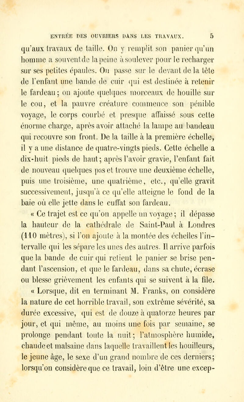 qu'aux travaux de taille. On y remplit son panier qu'un homme a souventde la peine à soulever pour le recharger sur ses petites épaules. On passe sur le devant de la tète de l'enfant une bande de cuir qui est destinée à retenir le fardeau ; ou ajoute quelques morceaux de houille sur le cou, et la pauvre créature commence son pénible voyage, le corps courbé et presque affaissé sous cette énorme charge, après avoir attaché la lampe au bandeau qui recouvre son front. De la taille à la première échelle, il y a une distance de quatre-vingts pieds. Cette échelle a dix-huit pieds de haut; après l'avoir gravie, l'enfant fait de nouveau quelques pas et trouve une deuxième échelle, puis une troisième, une quatrième, etc., qu'elle gravit successivement, jusqu'à ce qu'elle atteigne le fond de la baie où elle jette dans le cufifat son fardeau. « Ce trajet est ce qu'on appelle un voyage ; il dépasse la hauteur de la cathédrale de Saint-Paul à Londres (110 mètres), si l'on ajoute à la montée des échelles l'in- tervalle qui les sépare les unes des autres. Il arrive parfois que la bande de cuir qui retient le panier se brise pen- dant l'ascension, et que le fardeau, dans sa chute, écrase ou blesse grièvement les enfants qui se suivent à la file. « Lorsque, dit en terminant M. Franks, on considère la nature de cet horrible travail, son extrême sévérité, sa durée excessive, qui est de douze à quatorze heures par jour, et qui même, au moins une fois par semaine, se prolonge pendant toute la nuit; l'atmosphère humide, chaude et malsaine dans laquelle travaillent les bouilleurs, le jeune âge, le sexe d'un grand nombre de ces derniers; lorsqu'on considère que ce travail, loin d'être une excep-