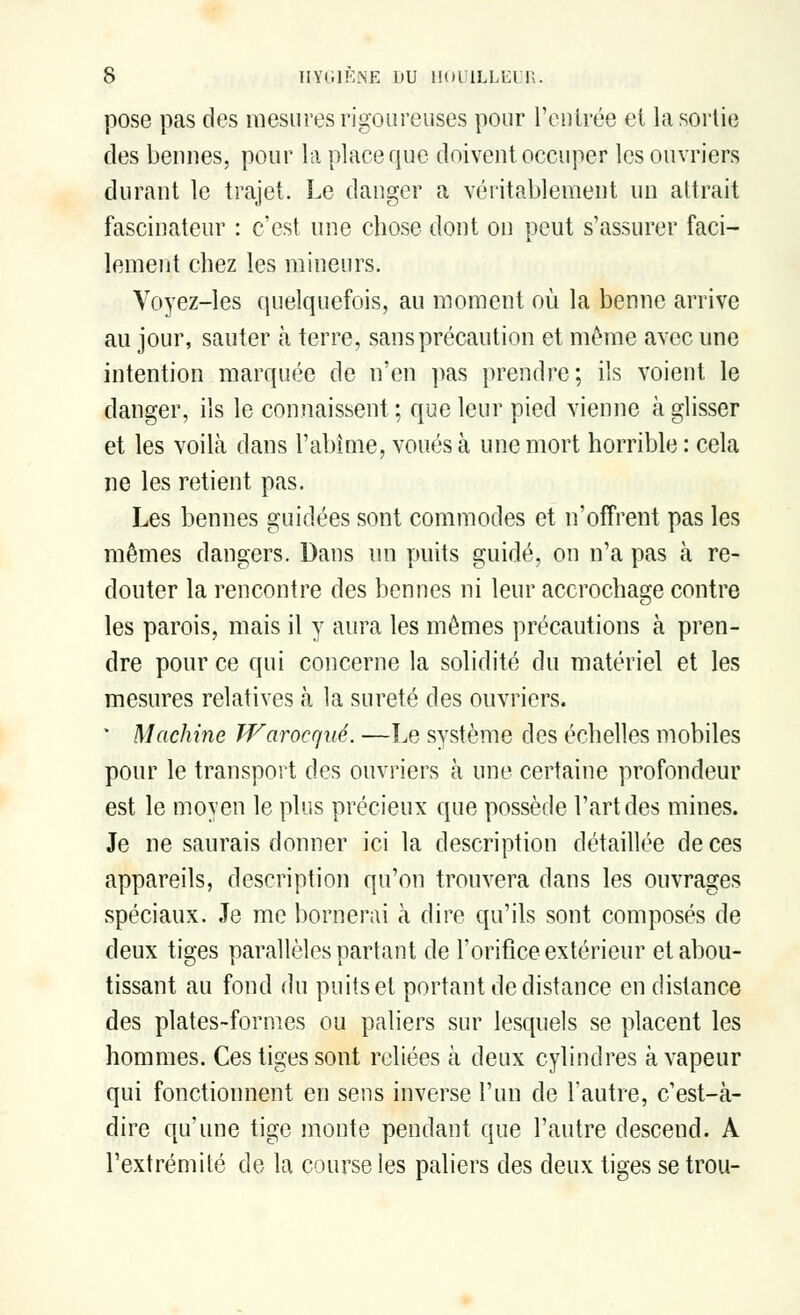 pose pas des mesures rigoureuses pour l'entrée et la sortie des bennes, pour la place que doivent occuper les ouvriers durant le trajet. Le danger a véritablement un attrait fascinateur : c'est une chose dont on peut s'assurer faci- lement chez les mineurs. Voyez-les quelquefois, au moment où la benne arrive au jour, sauter à terre, sans précaution et même avec une intention marquée de n'en pas prendre; ils voient le danger, ils le connaissent ; que leur pied vienne à glisser et les voilà dans l'abîme, voués à une mort horrible : cela ne les retient pas. Les bennes guidées sont commodes et n'offrent pas les mêmes dangers. Dans un puits guidé, on n'a pas à re- douter la rencontre des bennes ni leur accrochage contre les parois, mais il y aura les mêmes précautions à pren- dre pour ce qui concerne la solidité du matériel et les mesures relatives à la sûreté des ouvriers. • Machine Warocqué. —Le système des échelles mobiles pour le transport des ouvriers à une certaine profondeur est le moyen le plus précieux que possède l'art des mines. Je ne saurais donner ici la description détaillée de ces appareils, description qu'on trouvera dans les ouvrages spéciaux. Je me bornerai à dire qu'ils sont composés de deux tiges parallèles partant de l'orifice extérieur et abou- tissant au fond du puits et portant de distance en distance des plates-formes ou paliers sur lesquels se placent les hommes. Ces tiges sont reliées à deux cylindres à vapeur qui fonctionnent en sens inverse l'un de l'autre, c'est-à- dire qu'une tige monte pendant que l'autre descend. A l'extrémité de la course les paliers des deux tiges se trou-