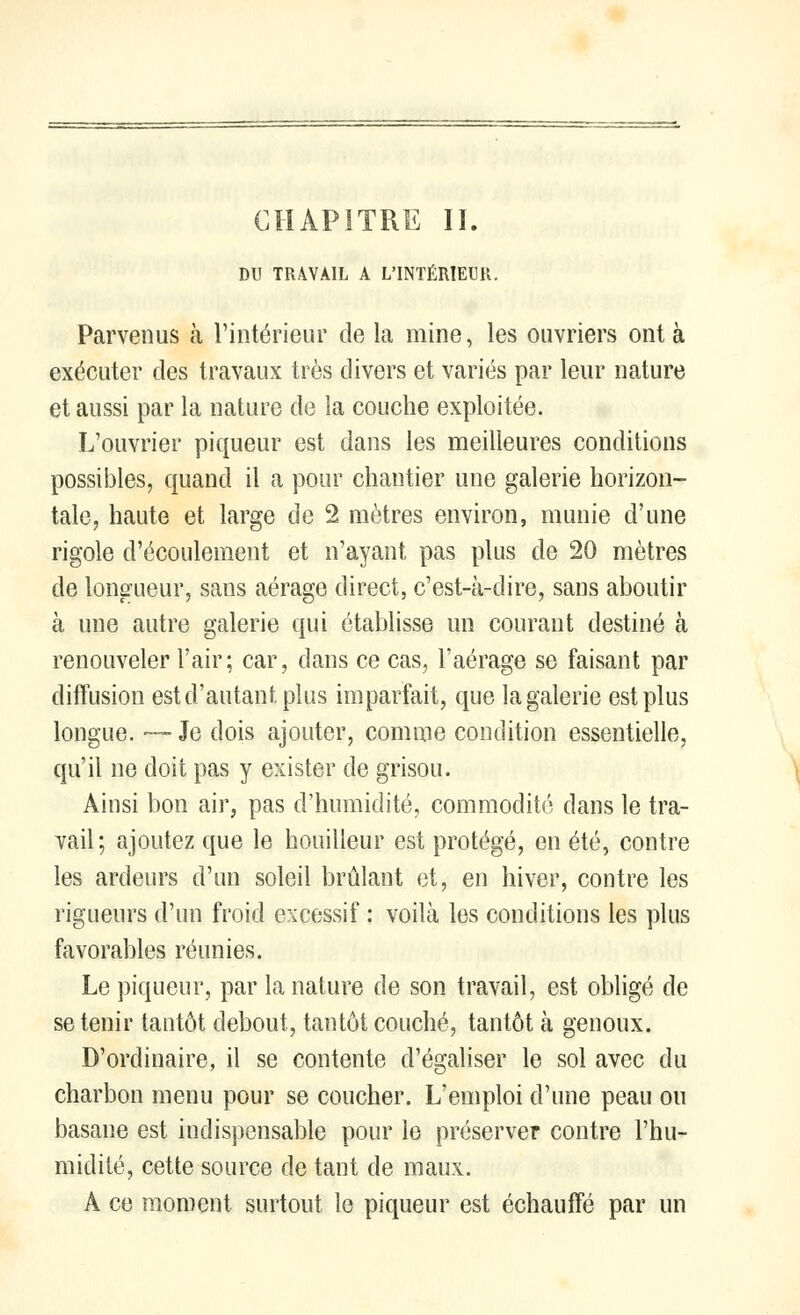 DU TRAVAIL A L'INTÉRIEUR. Parvenus à l'intérieur de la mine, les ouvriers ont à exécuter des travaux très divers et variés par leur nature et aussi par la nature de la couche exploitée. L'ouvrier piqueur est dans les meilleures conditions possibles, quand il a pour chantier une galerie horizon- tale, haute et large de 2 mètres environ, munie d'une rigole d'écoulement et n'ayant pas plus de 20 mètres de longueur, sans aérage direct, c'est-à-dire, sans aboutir à une autre galerie qui établisse un courant destiné à renouveler l'air; car, dans ce cas, l'aérage se faisant par diffusion est d'autant plus imparfait, que la galerie est plus longue. —Je dois ajouter, comme condition essentielle, qu'il ne doit pas y exister de grisou. Ainsi bon air, pas d'humidité, commodité dans le tra- vail; ajoutez que le houilleur est protégé, en été, contre les ardeurs d'un soleil brûlant et, en hiver, contre les rigueurs d'un froid excessif : voilà les conditions les plus favorables réunies. Le piqueur, par la nature de son travail, est obligé de se tenir tantôt debout, tantôt couché, tantôt à genoux. D'ordinaire, il se contente d'égaliser le sol avec du charbon menu pour se coucher. L'emploi d'une peau ou basane est indispensable pour le préserver contre l'hu- midité, cette source de tant de maux. A ce moment surtout le piqueur est échauffé par un