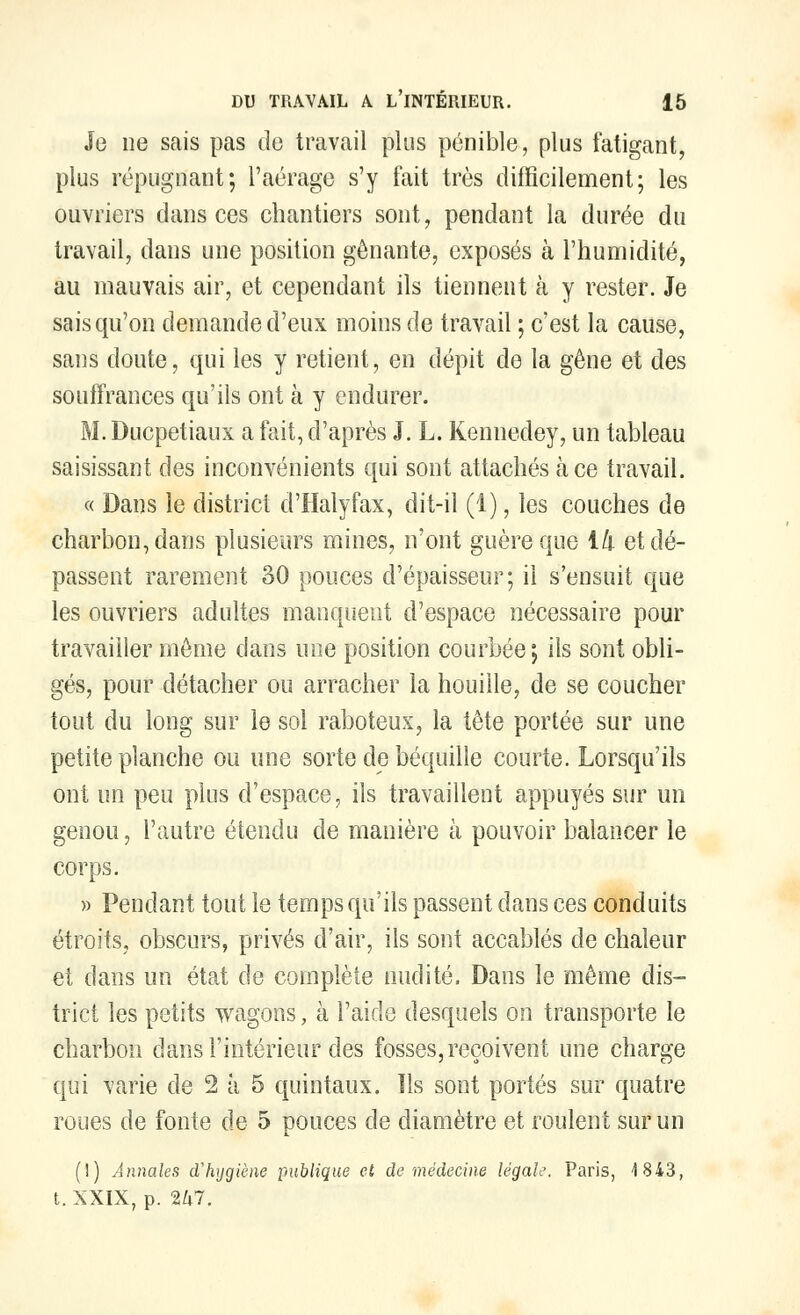 Je ne sais pas de travail plus pénible, plus fatigant, plus répugnant; l'aérage s'y fait très difficilement; les ouvriers dansées chantiers sont, pendant la durée du travail, dans une position gênante, exposés à l'humidité, au mauvais air, et cependant ils tiennent à y rester. Je sais qu'on demande d'eux moins de travail ; c'est la cause, sans doute, qui les y retient, en dépit de la gêne et des souffrances qu'ils ont à y endurer. M. Ducpetiaux a fait, d'après J. L. Kennedey, un tableau saisissant des inconvénients qui sont attachés à ce travail. « Dans le district d'Halyfax, dit-il (1), les couches de charbon, dans plusieurs mines, n'ont guère que ik et dé- passent rarement 30 pouces d'épaisseur; il s'ensuit que les ouvriers adultes manquent d'espace nécessaire pour travailler même clans une position courbée; ils sont obli- gés, pour détacher ou arracher la houille, de se coucher tout du long sur le sol raboteux, la tête portée sur une petite planche ou une sorte de béquille courte. Lorsqu'ils ont un peu plus d'espace, ils travaillent appuyés sur un genou, l'autre étendu de manière à pouvoir balancer le corps. » Pendant tout le temps qu'ils passent dans ces conduits étroits, obscurs, privés d'air, ils sont accablés de chaleur et dans un état de complète nudité. Dans le même dis- trict les petits wagons, à l'aide desquels on transporte le charbon dans l'intérieur des fosses,reçoivent une charge qui varie de 2 à 5 quintaux. Us sont portés sur quatre roues de fonte de 5 pouces de diamètre et roulent sur un (I) Annales d'hygiène publique et, de médecine légale. Paris, 4 843, t. XXIX, p. Ihl.
