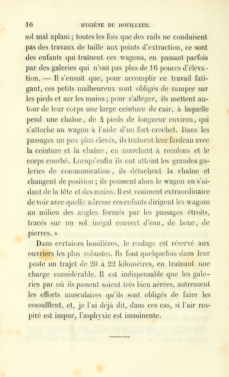 sol mal aplani ; toutes les fois que des rails ne conduisent pas des travaux de taille aux points d'extraction, ce sont des enfants qui traînent ces wagons, en passant parfois par des galeries qui n'ont pas plus de 16 pouces d'éleva- tion. — Il s'ensuit que, pour accomplir ce travail fati- gant, ces petits malheureux sont obligés de ramper sur les pieds et sur les mains ; pour s'alléger, ils mettent au- tour de leur corps une large ceinture de cuir, a laquelle pend une chaîne, de k pieds de longueur environ, qui s'attache au wagon à l'aide d'un fort crochet. Dans les passages un peu plus élevés, ils traînent leur fardeau avec la ceinture et la chaîne, en marchant à reculons et le corps courbé. Lorsqu'enfin ils ont atteint les grandes ga- leries de communication , ils détachent la chaîne et changent déposition ; ils poussent alors le wagon en s'ai- dant de la tête et des mains. Il est vraiment extraordinaire de voir avec quelle adresse ces enfants dirigent les wagons au milieu des angles formés par les passages étroits, tracés sur un sol inégal couvert d'eau, de boue, de pierres. » Dans certaines houillères, le roulage est réservé aux ouvriers les plus robustes. Ils font quelquefois dans leur poste un trajet de c20 à 22 kilomètres, en traînant une charge considérable. Il est indispensable que les gale- ries par où ils passent soient très bien aérées, autrement les efforts musculaires qu'ils sont obligés de faire les essoufflent, et, je l'ai déjà dit, dans ces cas, si l'air res- piré est impur, l'asphyxie est imminente.