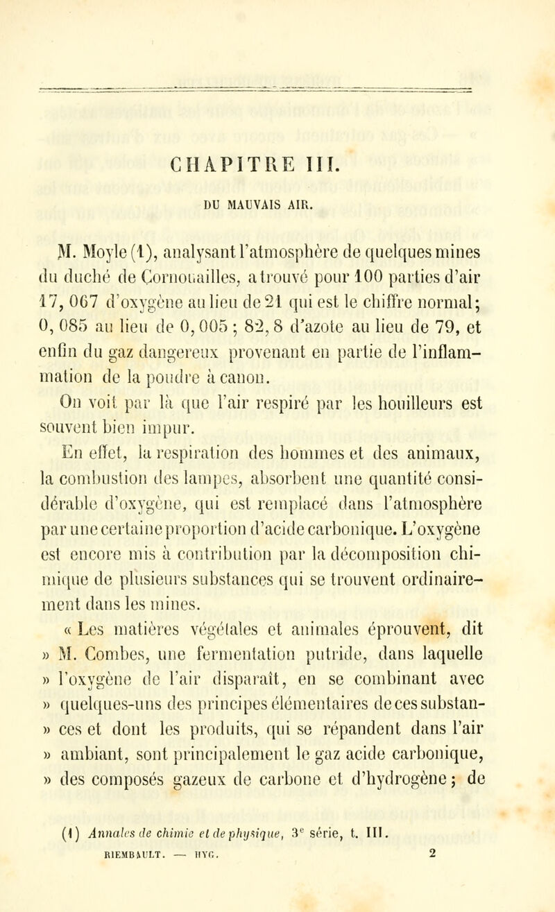 DU MAUVAIS AIR. M. Moyle (1), analysant l'atmosphère de quelques mines du duché de Cornouailles, a trouvé pour 100 parties d'air 17, 067 d'oxygène au lieu de 21 qui est le chiffre normal; 0, 085 au lieu de 0,005 ; 82, 8 d'azote au lieu de 79, et enfin du gaz dangereux provenant en partie de l'inflam- mation de la poudre à canon. On voit par là que l'air respiré par les houilleurs est souvent bien impur. En effet, la respiration des hommes et des animaux, la combustion des lampes, absorbent une quantité consi- dérable d'oxygène, qui est remplacé dans l'atmosphère par une certaine proportion d'acide carbonique. L'oxygène est encore mis à contribution par la décomposition chi- mique de plusieurs substances qui se trouvent ordinaire- ment dans les mines. « Les matières végétales et animales éprouvent, dit » M. Combes, une fermentation putride, dans laquelle » l'oxygène de l'air disparaît, en se combinant avec » quelques-uns des principes élémentaires decessubstan- » ces et dont les produits, qui se répandent dans l'air » ambiant, sont principalement le gaz acide carbonique, » des composés gazeux de carbone et d'hydrogène ; de (I) Annales de chimie et de physique, 3e série, t. III. RIEMBM'LT. — HYG. 2