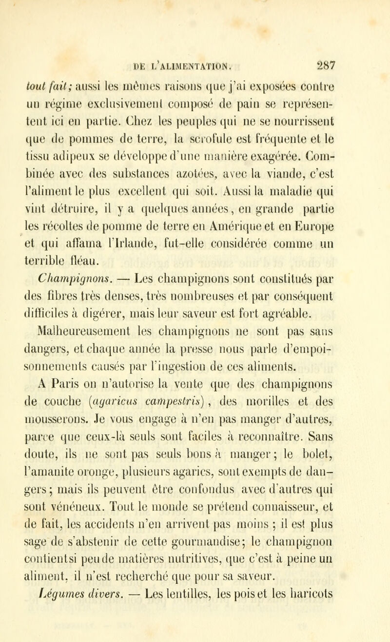 tout fait; aussi les mêmes raisons que j'ai exposées contre un régime exclusivemeul composé de pain se représen- tent ici en partie. Chez les peuples qui ne se nourrissent que de pommes de terre, la scrofule est fréquente et le tissu adipeux se développe d'une manière exagérée. Com- binée avec des substances azotées, avec la viande, c'est l'aliment le plus excellent qui soit. Aussi la maladie qui vint détruire, il y a quelques années, en grande partie les récoltes de pomme de terre en Amérique et en Europe et qui affama l'Irlande, fut-elle considérée comme un terrible fléau. Champignons. — Les champignons sont constitués par des fibres très denses, très nombreuses et par conséquent difficiles à digérer, mais leur saveur est fort agréable. Malheureusement les champignons ne sont pas sans dangers, et chaque année la presse nous parle d'empoi- sonnements causés par l'ingestion de ces aliments. A Paris on n'autorise la vente que des champignons de couche (agaricus campestrù), des morilles et des mousserons. Je vous engage à n'en pas manger d'autres, paire que ceux-là seuls sont faciles à reconnaître. Sans doute, ils ne sont pas seuls bons à manger; le bolet, l'amanite oronge, plusieurs agarics, sont exempts de dan- gers ; mais ils peuvent être confondus avec d'autres qui sont vénéneux. Tout le monde se prétend connaisseur, et de fait, les accidents n'en arrivent pas moins ; il est plus sage de s'abstenir de cette gourmandise; le champignon coutientsi peu de matières nutritives, que c'est à peine un aliment, il n'est recherché que pour sa saveur. Ugumes divers. — Les lentilles, les pois et les haricots