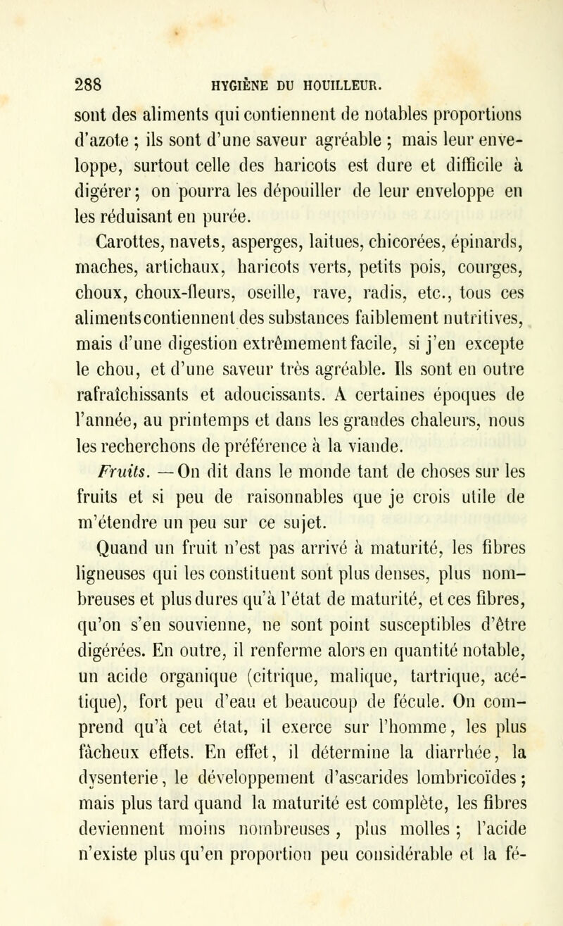 sont des aliments qui contiennent de notables proportions d'azote ; ils sont d'une saveur agréable ; mais leur enve- loppe, surtout celle des haricots est dure et difficile à digérer; on pourra les dépouiller de leur enveloppe en les réduisant en purée. Carottes, navets, asperges, laitues, chicorées, épinards, mâches, artichaux, haricots verts, petits pois, courges, choux, choux-fleurs, oseille, rave, radis, etc., tous ces aliments contiennent des substances faiblement nutritives, mais d'une digestion extrêmement facile, si j'en excepte le chou, et d'une saveur très agréable. Ils sont en outre rafraîchissants et adoucissants. A certaines époques de l'année, au printemps et dans les grandes chaleurs, nous les recherchons de préférence à la viande. Fruits. —On dit dans le monde tant de choses sur les fruits et si peu de raisonnables que je crois utile de m'étendre un peu sur ce sujet. Quand un fruit n'est pas arrivé à maturité, les fibres ligneuses qui les constituent sont plus denses, plus nom- breuses et plus dures qu'à l'état de maturité, et ces fibres, qu'on s'en souvienne, ne sont point susceptibles d'être digérées. En outre, il renferme alors en quantité notable, un acide organique (citrique, malique, tartrique, acé- tique), fort peu d'eau et beaucoup de fécule. On com- prend qu'à cet état, il exerce sur l'homme, les plus fâcheux effets. En effet, il détermine la diarrhée, la dysenterie, le développement d'ascarides lombricoïdes; mais plus tard quand la maturité est complète, les fibres deviennent moins nombreuses, plus molles ; l'acide n'existe plus qu'en proportion peu considérable et la fé-