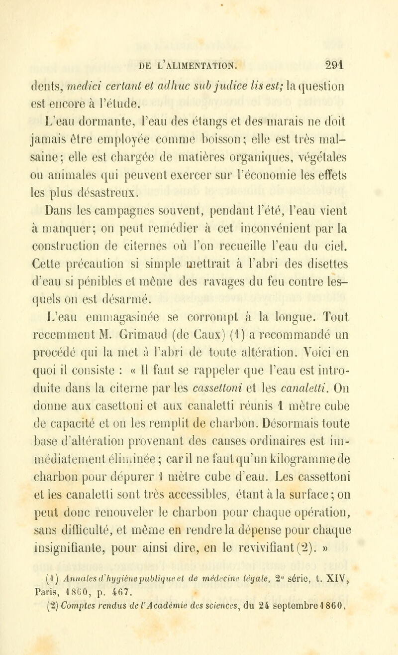 dents, mediei certant et adhuc sûbjudice Us est; la question est encore à l'étude. L'eau donnante, l'eau des étangs et des marais ne doit jamais être employée comme boisson; elle est très mal- saine; elle est chargée de matières organiques, végétales ou animales qui peuvent exercer sur l'économie les effets les plus désastreux. Dans les campagnes souvent, pendant l'été, l'eau vient à manquer; on peut remédier à cet inconvénient par la construction de citernes où l'on recueille l'eau du ciel. Cette précaution si simple mettrait à l'abri des disettes d'eau si pénibles et môme des ravages du feu contre les- quels on est désarmé. L'eau emmagasinée se corrompt ta la longue. Tout récemment M. Grimaud (de Caux) (1) a recommandé un procédé qui la met à l'abri de toute altération. Voici en quoi il consiste : « Il faut se rappeler que l'eau est intro- duite dans la citerne par les cassettoni et les canaletti. On donne aux casettoni et aux canaletti réunis 1 mètre cube de capacité et on les remplit de charbon. Désormais toute base d'altération provenant des causes ordinaires est im- médiatement éliminée ; car il ne faut qu'un kilogramme de charbon pour dépurer 1 mètre cube d'eau. Les cassettoni et les canaletti sont très accessibles, étant à la surface; on peut donc renouveler le charbon pour chaque opération, sans difficulté, et même en rendre la dépense pour chaque insignifiante, pour ainsi dire, en le revivifiant (2). » (1) Annales d'hygiène publique et de médecine légale, 2e série, t. XIV, Paris, 1860, p. 467. (2) Comptes rendus de l'Académie des sciences, du 24 septembre 4 860.