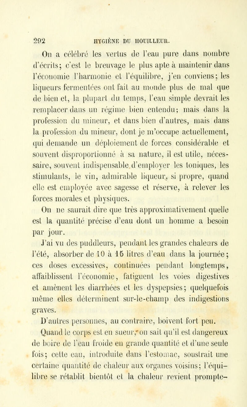 On a célébré les vertus de l'eau pure dans nombre d'écrits; c'est le breuvage le plus apte à maintenir dans l'économie l'harmonie et l'équilibre, j'en conviens; les liqueurs fermentées ont fait au monde plus de mal que de bien et, la plupart du temps, l'eau simple devrait les remplacer dans un régime bien entendu; mais dans la profession du mineur, et dans bien d'autres, mais dans la profession du mineur, dont je m'occupe actuellement, qui demande un déploiement de forces considérable et souvent disproportionné à sa nature, il est utile, néces- saire, souvent indispensable.d'employer les toniques, les stimulants, le vin, admirable liqueur, si propre, quand elle est employée avec sagesse et réserve, à relever les forces morales et physiques. On ne saurait dire que très approximativement quelle est la quantité précise d'eau dont un homme a besoin par jour. J'ai vu des puddleurs, pendant les grandes chaleurs de l'été, absorber de 10 à 15 litres d'eau dans la journée; ces doses excessives, continuées pendant longtemps, affaiblissent l'économie, fatiguent les voies digestives et amènent les diarrhées et les dyspepsies ; quelquefois môme elles déterminent sur-le-champ des indigestions graves. D'autres personnes, au contraire, boivent fort peu. Quand le corps est en sueur,* on sait qu'il est dangereux de boire de l'eau froide en grande quantité et d'une seule fois; cette eau, introduite dans l'estornac, soustrait une certaine quantité de chaleur aux organes voisins; l'équi- libre se rétablit bientôt et la chaleur revient prompte-