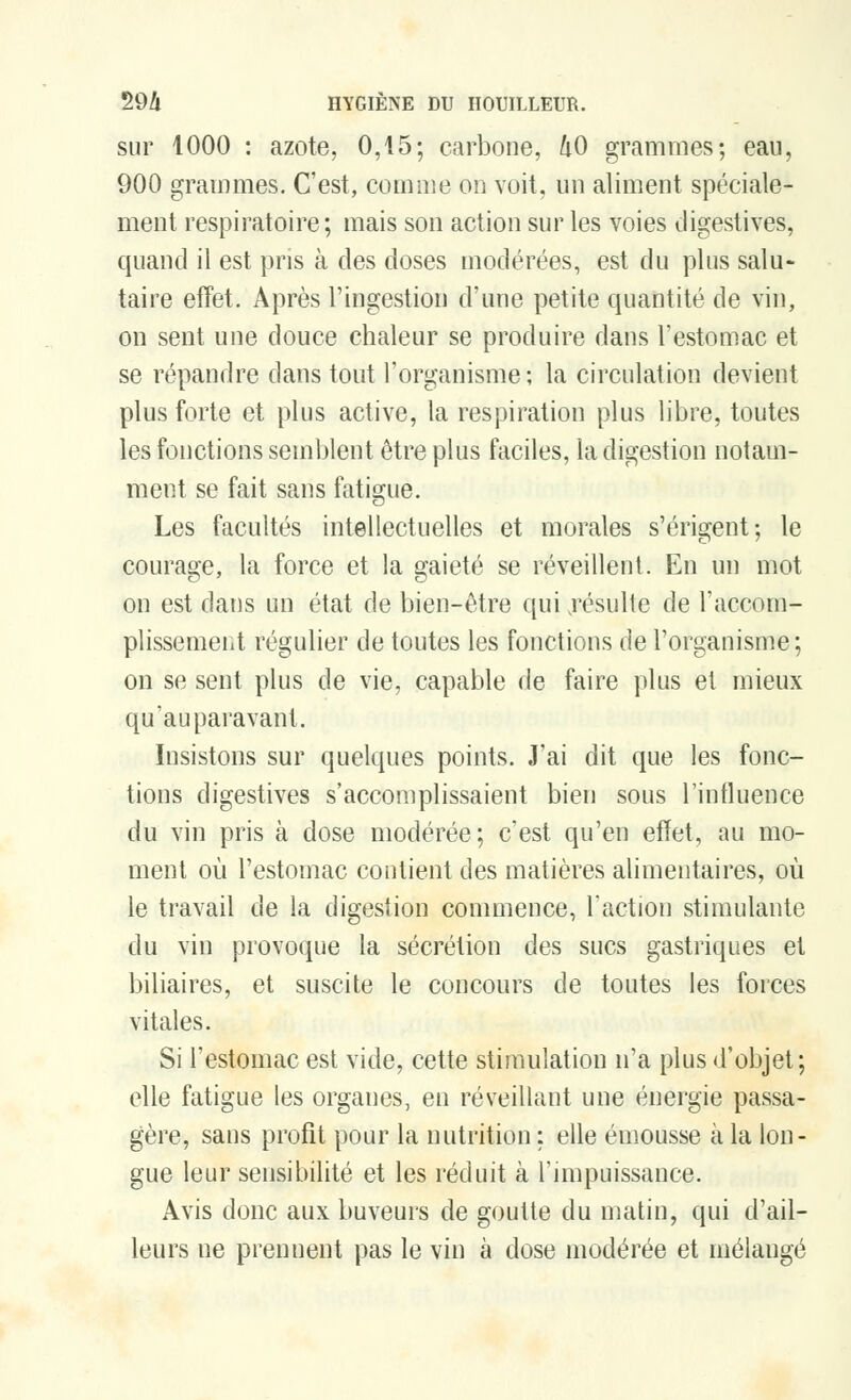 sur 1000 : azote, 0,15; carbone, 1x0 grammes; eau, 900 grammes. C'est, comme on voit, un aliment spéciale- ment respiratoire ; mais son action sur les voies digestives, quand il est pris à des doses modérées, est du plus salu- taire effet. Après l'ingestion d'une petite quantité de vin, on sent une douce chaleur se produire dans l'estomac et se répandre dans tout l'organisme; la circulation devient plus forte et plus active, la respiration plus libre, toutes les fonctions semblent être plus faciles, la digestion notam- ment se fait sans fatigue. Les facultés intellectuelles et morales s'érigent; le courage, la force et la gaieté se réveillent. En un mot on est dans un état de bien-être qui .résulte de l'accom- plissement régulier de toutes les fonctions de l'organisme; on se sent plus de vie, capable de faire plus et mieux qu'auparavant. Insistons sur quelques points. J'ai dit que les fonc- tions digestives s'accomplissaient bien sous l'influence du vin pris à dose modérée; c'est qu'en effet, au mo- ment où l'estomac contient des matières alimentaires, où le travail de la digestion commence, l'action stimulante du vin provoque la sécrétion des sucs gastriques et biliaires, et suscite le concours de toutes les forces vitales. Si l'estomac est vide, cette stimulation n'a plus d'objet; elle fatigue les organes, en réveillant une énergie passa- gère, sans profit pour la nutrition ; elle émousse cà la lon- gue leur sensibilité et les réduit à l'impuissance. Avis donc aux buveurs de goutte du matin, qui d'ail- leurs ne prennent pas le vin à dose modérée et mélangé