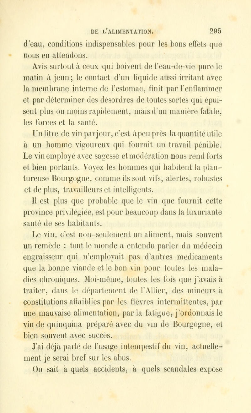 d'eau, conditions indispensables pour les bons effets que nous en attendons. Avis surtout à ceux qui boivent de l'eau-de-vie pure le matin à jeun; le contact d'un liquide aussi irritant avec la membrane interne de l'estomac, finit par l'enflammer et par déterminer des désordres de toutes sortes qui épui- sent plus ou moins rapidement, mais d'un manière fatale, les forces et la santé. Un litre de vin par jour, c'est à peu près la quantité utik; à un homme vigoureux qui fournit un travail pénible. Le vin employé avec sagesse et modération nous rend forts et bien portants. Voyez les hommes qui habitent la plan- tureuse Bourgogne, comme ils sont vifs, alertes, robustes et de plus, travailleurs et intelligents. Il est plus que probable que le vin que fournit cette province privilégiée, est pour beaucoup dans la luxuriante santé de ses habitants. Le vin, c'est non-seulement un aliment, mais souvent un remède : tout le monde a entendu parler du médecin engraisseur qui n'employait pas d'autres médicaments que la bonne viande et le bon vin pour toutes les mala- dies chroniques. Moi-même, toutes les fois que j'avais à traiter, dans le département de l'Allier, des mineurs à constitutions affaiblies par les fièvres intermittentes, par une mauvaise alimentation, parla fatigue, j'ordonnais le vin de quinquina préparé avec du vin de Bourgogne, et bien souvent avec succès. J'ai déjà parlé de l'usage intempestif du vin, actuelle- ment je serai bref sur les abus. On sait à quels accidents, à quels scandales expose