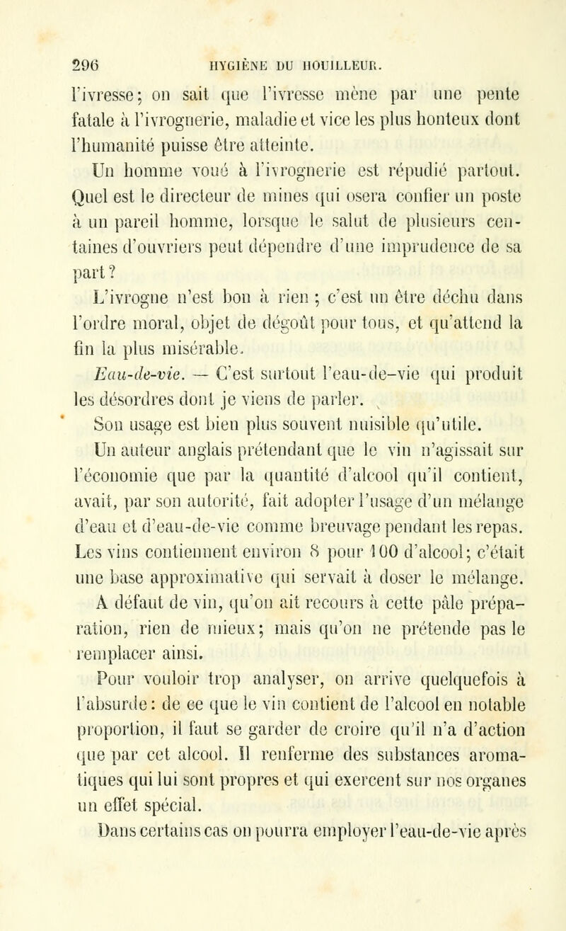 l'ivresse; on sait que l'ivresse mène par une pente fatale à l'ivrognerie, maladie et vice les plus honteux dont l'humanité puisse être atteinte. Un homme voué à l'ivrognerie est répudié partout. Quel est le directeur de mines qui osera confier un poste à un pareil homme, lorsque le salut de plusieurs cen- taines d'ouvriers peut dépendre d'une imprudence de sa part ? L'ivrogne n'est bon à rien ; c'est un être déchu dans l'ordre moral, objet de dégoût pour tous, et qu'attend la fin la plus misérable. Eau-de-vie. — C'est surtout l'eau-de-vie qui produit les désordres dont je viens de parler. Son usage est bien plus souvent nuisible qu'utile. Un auteur anglais prétendant que le vin n'agissait sur l'économie que par la quantité d'alcool qu'il contient, avait, par son autorité, fait adopter l'usage d'un mélange d'eau et d'eau-de-vie comme breuvage pendant les repas. Les vins contiennent environ 8 pour 100 d'alcool; c'était une base approximative qui servait à doser le mélange. A défaut de vin, qu'on ait recours à cette pâle prépa- ration, rien de mieux; mais qu'on ne prétende pas le remplacer ainsi. Pour vouloir trop analyser, on arrive quelquefois à l'absurde: de ee que le vin contient de l'alcool en notable proportion, il faut se garder de croire qu'il n'a d'action que par cet alcool. Il renferme des substances aroma- tiques qui lui sont propres et qui exercent sur nos organes un effet spécial. Dans certains cas on pourra employer l'eau-de-vie après