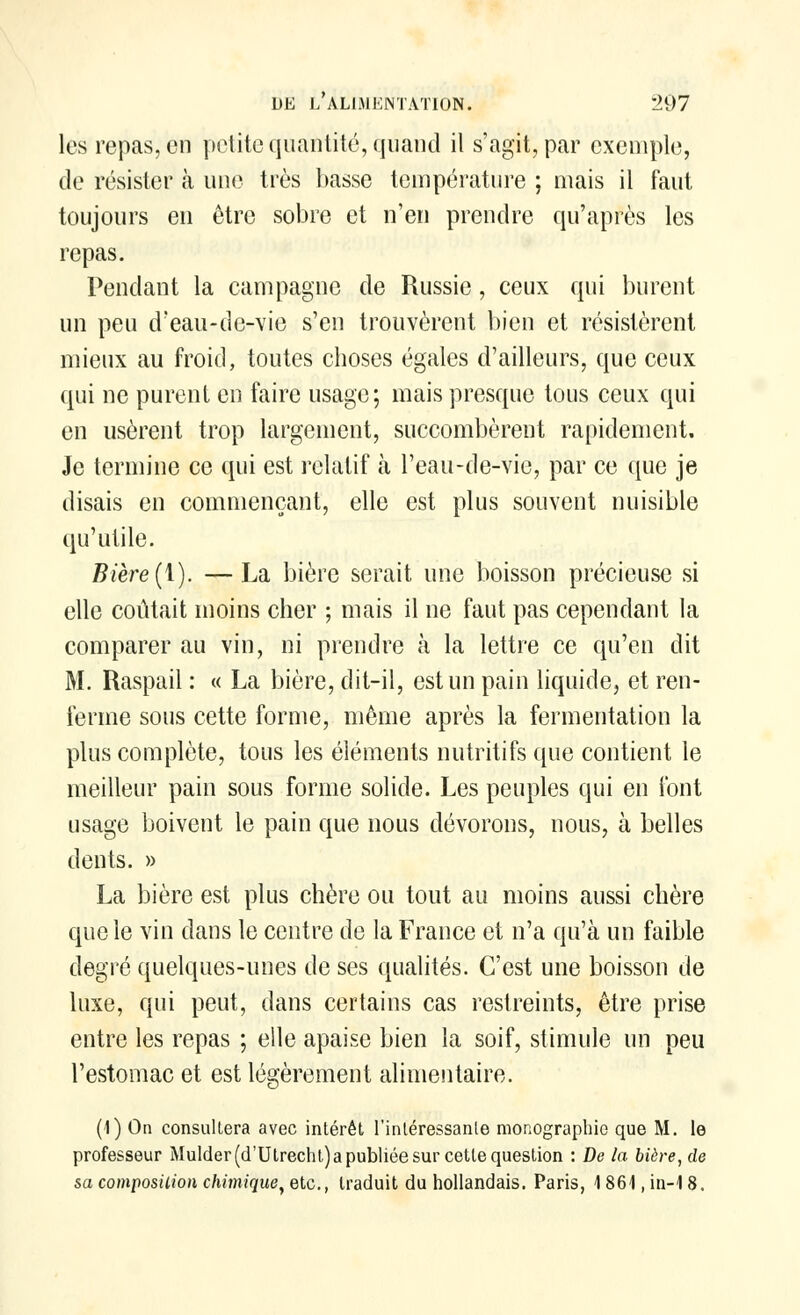 les repas, en petite quantité, quand il s'agit, par exemple, de résister à une très basse température ; mais il faut toujours en être sobre et n'en prendre qu'après les repas. Pendant la campagne de Russie, ceux qui burent un peu d'eau-de-vie s'en trouvèrent bien et résistèrent mieux au froid, toutes choses égales d'ailleurs, que ceux qui ne purent en faire usage; mais presque tous ceux qui en usèrent trop largement, succombèrent rapidement. Je termine ce qui est relatif à l'eau-de-vie, par ce que je disais en commençant, elle est plus souvent nuisible qu'utile. Bière(1). —La bière serait une boisson précieuse si elle coûtait moins cher ; mais il ne faut pas cependant la comparer au vin, ni prendre à la lettre ce qu'en dit M. Raspail : « La bière, dit-il, est un pain liquide, et ren- ferme sous cette forme, même après la fermentation la plus complète, tous les éléments nutritifs que contient le meilleur pain sous forme solide. Les peuples qui en font usage boivent le pain que nous dévorons, nous, à belles dents. » La bière est plus chère ou tout au moins aussi chère que le vin dans le centre de la France et n'a qu'à un faible degré quelques-unes de ses qualités. C'est une boisson de luxe, qui peut, dans certains cas restreints, être prise entre les repas ; elle apaise bien la soif, stimule un peu l'estomac et est légèrement alimentaire. (1) On consultera avec intérêt l'intéressante monographie que M. le professeur Mulder(d'Utrecht)a publiée sur cette question : De la bière, de sa composition chimique, etc., traduit du hollandais. Paris, 1861, in-18.