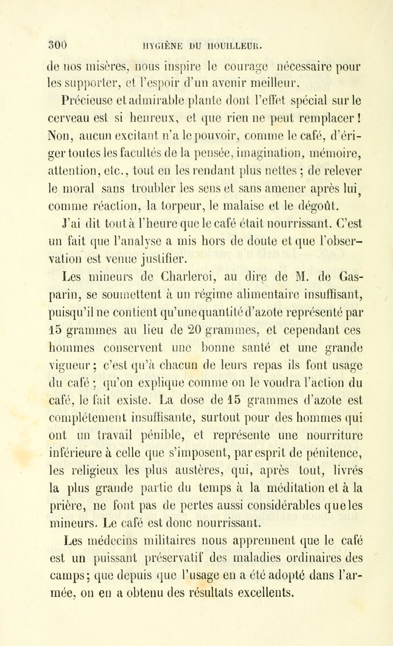 de nos misères, nous inspire le courage nécessaire pour les supporter, et l'espoir d'un avenir meilleur. Précieuse et admirable plante dont l'effet spécial sur le cerveau est si heureux, et que rien ne peut remplacer! Non, aucun excitant n'a le pouvoir, comme le café, d'éri- ger toutes les facultés de la pensée, imagination, mémoire, attention, etc., tout en les rendant plus nettes ; de relever le moral sans troubler les sens et sans amener après lui comme réaction, la torpeur, le malaise et le dégoût. J'ai dit toutà l'heure que le café était nourrissant. C'est un fait que l'analyse a mis hors de doute et que l'obser- vation est venue justifier. Les mineurs de Charleroi, au dire de M. de Gas- parin, se soumettent à un régime alimentaire insuffisant, puisqu'il ne contient qu'une quantité d'azote représenté par 15 grammes au lieu de 20 grammes, et cependant ces hommes conservent une bonne santé et une grande vigueur; c'est qu'à chacun de leurs repas ils font usage du café ; qu'on explique comme on le voudra l'action du café, le fait existe. La dose de 15 grammes d'azote est complètement insuffisante, surtout pour des hommes qui ont un travail pénible, et représente une nourriture inférieure à celle que s'imposent, par esprit de pénitence, les religieux les plus austères, qui, après tout, livrés la plus grande partie du temps à la méditation et à la prière, ne font pas de pertes aussi considérables que les mineurs. Le café est donc nourrissant. Les médecins militaires nous apprennent que le café est un puissant préservatif des maladies ordinaires des camps; que depuis que l'usage en a été adopté dans l'ar- mée, on en a obtenu des résultats excellents.