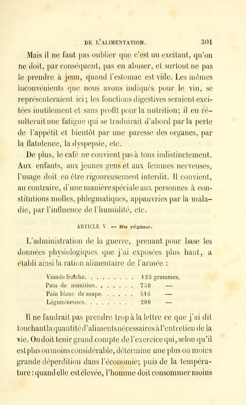 Mais il ne faut pas oublier que c'est un excitant, qu'on ne doit, par conséquent, pas en abuser, et surtout ne pas le prendre à jeun, quand l'estomac est vide. Les mêmes inconvénients que nous avons indiqués pour le vin, se représenteraient ici; les fonctions digestives seraient exci- tées inutilement et sans profit pour la nutrition; il en ré- sulterait une fatigue qui se traduirait d'abord parla perte de l'appétit et bientôt par une paresse des organes, par la flatulence, la dyspepsie, etc. De plus, le café ne convient pas à tous indistinctement. Aux enfants, aux jeunes gens et aux femmes nerveuses, l'usage doit en être rigoureusement interdit. 11 convient, au contraire, d'une manière spéciale aux personnes à con- stitutions molles, phlegmatiques, appauvries par la mala- die, par l'influence de l'humidité, etc. ARTICLE V. —Du régime. L'administration de la guerre, prenant pour base les données physiologiques que j'ai exposées plus haut, a établi ainsi la ration alimentaire de l'armée : Viande fraîche 123 grammes. Pain de munition 750 — Pain blanc de soupe 516 — Légumineuses 200 — 11 ne faudrait pas prendre trop à la lettre ce que j'ai dit touchantlaquantitéd'alimentsnécessairesài'entretiendela vie. On doit tenir grand compte de l'exercice qui, selon qu'il est plus ou moins considérable, détermine une plus ou moins grande déperdition dans l'économie; puis de la tempéra- ture: quand elle estélevée, l'homme doit consommer moins