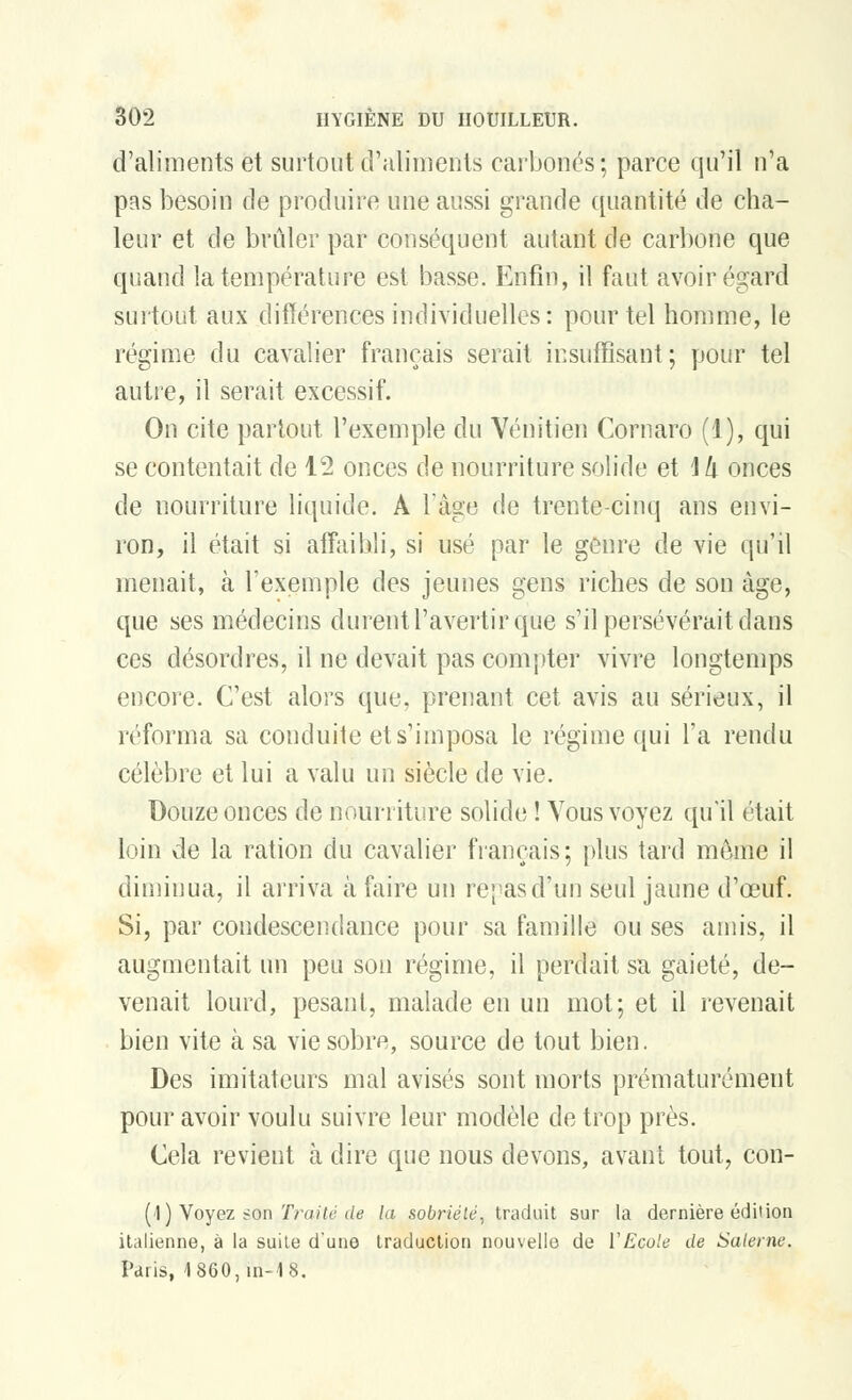 d'aliments et surtout d'aliments carbonés; parce qu'il n'a pas besoin de produire une aussi grande quantité de cha- leur et de brûler par conséquent autant de carbone que quand la température est basse. Enfin, il faut avoir égard surtout aux différences individuelles: pour tel homme, le régime du cavalier français serait insuffisant; pour tel autre, il serait excessif. On cite partout l'exemple du Vénitien Cornaro (1), qui se contentait de 12 onces de nourriture solide et \!x onces de nourriture liquide. À l'âge de trente-cinq ans envi- ron, il était si affaibli, si usé par le genre de vie qu'il menait, à l'exemple des jeunes gens riches de son âge, que ses médecins durent l'avertir que s'il persévérait dans ces désordres, il ne devait pas compter vivre longtemps encore. C'est alors que, prenant cet avis au sérieux, il réforma sa conduite et s'imposa le régime qui l'a rendu célèbre et lui a valu un siècle de vie. Douze onces de nourriture solide ! Vous voyez qu'il était loin de la ration du cavalier français; plus tard même il diminua, il arriva à faire un repas d'un seul jaune d'oeuf. Si, par condescendance pour sa famille ou ses amis, il augmentait un peu son régime, il perdait sa gaieté, de- venait lourd, pesant, malade en un mot; et il revenait bien vite à sa vie sobre, source de tout bien. Des imitateurs mal avisés sont morts prématurément pour avoir voulu suivre leur modèle de trop près. Cela revient à dire que nous devons, avant tout, con- (4) Voyez son Traité de la sobriété, traduit sur la dernière édition italienne, à la suite d'une traduction nouvelle de Y Ecole de Salerne. Paris, 1860,in-18.