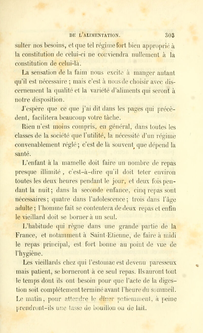 sulter nos besoins, et que tel régime fort bien approprie à la constitution de celui-ci ne conviendra nullement à la constitution de celui-là. La sensation de la faim nous excite à manger autant qu'il est nécessaire ; mais c'est à nous de choisir avec dis- cernement la qualité et la variété d'aliments qui seront à notre disposition. J'espère que ce que j'ai dit dans les pages qui précè- dent, facilitera beaucoup votre tâche. Rien n'est moins compris, en général, dans toutes les classes de la société que l'utilité, la nécessité d'un régime convenablement réglé ; c'est de là souvent que dépend la santé. L'enfant à la mamelle doit faire un nombre de repas presque illimité , c'est-à-dire qu'il doit teter environ toutes les deux heures pendant le jour, et deux fois pen- dant la nuit; dans la seconde enfance, cinq repas sont nécessaires; quatre dans l'adolescence; trois dans l'âge adulte ; l'homme fait se contentera de deux repas et enfin le vieillard doit se borner à un seul. L'habitude qui règne dans une grande partie de la France, et notamment à Saint-Etienne, de faire à midi le repas principal, est fort bonne au point de vue de l'hygiène. Les vieillards chez qui l'estomac est devenu paresseux mais patient, se borneront à ce seul repas. Ils auront tout le temps dont ils ont besoin pour que l'acte de la diges- tion soit complètement terminé avant l'heure du sommeil. Le matin, pour attendre le dîner patiemment, à peine prendront-ils une lasse de bouillon ou de lait.