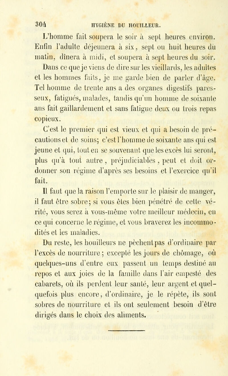 L'homme fait soupera le soir à sept heures environ. Enfin l'adulte déjeunera à six, sept ou huit heures du matin, dînera à midi, et soupera à sept heures du soir. Dans ce que je viens de dire sur les vieillards, les adultes et les hommes faits, je me garde bien de parler d'âge. Tel homme de trente ans a des organes digestifs pares- seux, fatigués, malades, tandis qu'un homme de soixante ans fait gaillardement et sans fatigue deux ou trois repas copieux. C'est le premier qui est vieux et qui a besoin de pré- cautions et de soins; c'est l'homme de soixante ans qui est jeune et qui, tout en se souvenant que les excès lui seront, plus qu'à tout autre , préjudiciables , peut et doit or- donner son régime d'après ses besoins et l'exercice qu'il fait. Il faut que la raison l'emporte sur le plaisir de manger, il faut être sobre; si vous êtes bien pénétré de cette vé- rité, vous serez à vous-même votre meilleur médecin, en ce qui concerne le régime, et vous braverez les incommo- dités et les maladies. Du reste, les houilleurs ne pèchent pas d'ordinaire par l'excès de nourriture ; excepté les jours de chômage, où quelques-uns d'entre eux passent un temps destiné au repos et aux joies de la famille dans l'air empesté des cabarets, où ils perdent leur santé, leur argent et quel- quefois plus encore, d'ordinaire, je le répète, ils sont sobres de nourriture et ils ont seulement besoin d'être dirigés dans le choix des aliments.
