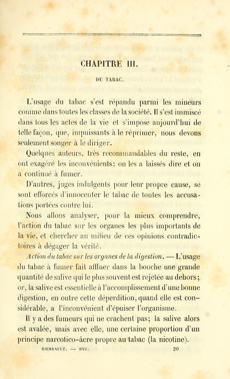 CHAPITRE 111. DU TABAC. L'usage du tabac s'est répandu parmi les mineurs comme dans toutes les classes de la société. Il s'est immiscé dans tous les actes de la vie et s'impose aujourd'hui de telle façon, que, impuissants aie réprimer, nous devons seulement songer à le diriger. Quelques auteurs, très recommandables du reste, en ont exagéré les inconvénients; on les a laissés dire et on a continué à fumer. D'autres, juges indulgents pour leur propre cause, se sont efforcés d'innocenter le tabac de toutes les accusa- tions portées contre lui. Nous allons analyser, pour la mieux comprendre, l'action du tabac sur les organes les plus importants de la vie, et chercher au milieu de ces opinions contradic- toires à dégager la vérité. Action du tabac sur les organes de la digestion. — L'usage du tabac à fumer fait affluer dans la bouche une grande quantité de salive qui le plus souvent est rejetée au dehors ; or, la salive est essentielle h l'accomplissement d'une bonne digestion, en outre cette déperdition, quand elle est con- sidérable, a l'inconvénient d'épuiser l'organisme. Il y a des fumeurs qui ne crachent pas; la salive alors est avalée, mais avec elle, une certaine proportion d'un principe narcotico-âcre propre au tabac (la nicotine). RIEMB\ULT. —■ HYfi. 20