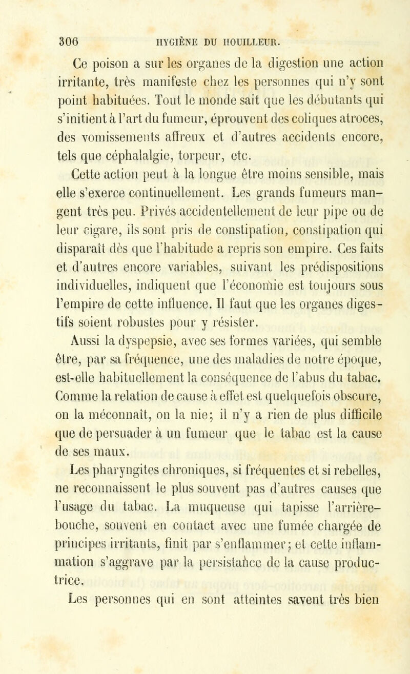 Ce poison a sur les organes de la digestion une action irritante, très manifeste chez les personnes qui n'y sont point habituées. Tout le monde sait que les débutants qui s'initient à l'art du fumeur, éprouvent des coliques atroces, des vomissements affreux et d'autres accidents encore, tels que céphalalgie, torpeur, etc. Cette action peut à la longue être moins sensible, mais elle s'exerce continuellement. Les grands fumeurs man- gent très peu. Privés accidentellement de leur pipe ou de leur cigare, ils sont pris de constipation, constipation qui disparaît dès que l'habitude a repris son empire. Ces faits et d'autres encore variables, suivant les prédispositions individuelles, indiquent que l'économie est toujours sous l'empire de cette influence. Il faut que les organes diges- tifs soient robustes pour y résister. Aussi la dyspepsie, avec ses formes variées, qui semble être, par sa fréquence, une des maladies de notre époque, est-elle habituellement la conséquence de l'abus du tabac. Comme la relation de cause à effet est quelquefois obscure, on la méconnaît, on la nie; il n'y a rien de plus difficile que de persuader à un fumeur que le tabac est la cause de ses maux. Les pharyngites chroniques, si fréquentes et si rebelles, ne reconnaissent le plus souvent pas d'autres causes que l'usage du tabac. La muqueuse qui tapisse l'arrière- bouche, souvent en contact avec une fumée chargée de principes irritants, finit par s'enflammer; et cette inflam- mation s'aggrave par la persistance de la cause produc- trice. Les personnes qui en sont atteintes savent très bien