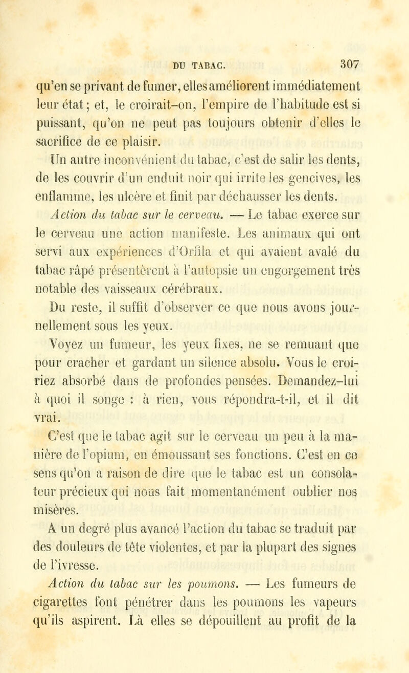 qu'en se privant de fumer, elles améliorent immédiatement leur état; et, le croirait-on, l'empire de l'habitude est si puissant, qu'on ne peut pas toujours obtenir d'elles le sacrifice de ce plaisir. Un autre inconvénient du tabac, c'est de salir les dents, de les couvrir d'un enduit noir qui irrite les gencives, les enflamme, les ulcère et finit par déchausser les dents. Action du tabac sur le cerveau. —Le tabac exerce sur le cerveau une action manifeste. Les animaux qui ont servi aux expériences d'Orfila et qui avaient avalé du tabac râpé présentèrent à l'autopsie un engorgement très notable des vaisseaux cérébraux. Du reste, il suffit d'observer ce que nous avons jour- nellement sous les yeux. Voyez un fumeur, les yeux fixes, ne se remuant que pour cracher et gardant un silence absolu. Vous le croi- riez absorbé dans de profondes pensées. Demandez-lui à quoi il songe : à rien, vous répondra-t-il, et il dit vrai. C'est que le tabac agit sur le cerveau un peu à la ma- nière de l'opium, en émoussant ses fonctions. C'est en ce sens qu'on a raison de dire que le tabac est un consola- teur précieux qui nous fait momentanément oublier nos misères. A un degré plus avancé l'action du tabac se traduit par des douleurs de tête violentes, et par la plupart des signes de l'ivresse. Action du tabac sur les poumons. — Les fumeurs de cigarettes font pénétrer dans les poumons les vapeurs qu'ils aspirent. Là elles se dépouillent au profit de la