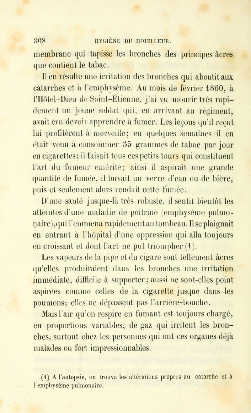 membrane qui tapisse les bronches des principes acres que contient le tabac. Il en résulte une irritation des bronches qui aboutit aux catarrhes et à l'emphysème. Au mois de février 1860, à l'Hôtel-Dieu de Saint-Étienne, j'ai vu mourir très rapi- dement un jeune soldat qui, en arrivant au régiment, avait cru devoir apprendre à fumer. Les leçons qu'il reçut lui profitèrent à merveille; en quelques semaines il en était venu à consommer 35 grammes de tabac par jour en cigarettes; il faisait tous ces petits tours qui constituent l'art du fumeur émérite; ainsi il aspirait une grande quantité de fumée, il buvait un verre d'eau ou de bière, puis et seulement alors rendait cette fumée. D'une santé jusque-là très robuste, il sentit bientôt les atteintes d'une maladie de poitrine (emphysème pulmo- naire),qui l'emmena rapidement au tombeau. Use plaignait en entrant à l'hôpital d'une oppression qui alla toujours en croissant et dont l'art ne put triompher (1). Les vapeurs de la pipe et du cigare sont tellement acres qu'elles produiraient dans les bronches une irritation immédiate, difficile à supporter; aussi ne sont-elles point aspirées comme celles de la cigarette jusque dans les poumons; elles ne dépassent pas l'arrière-bouche. Mais l'air qu'on respire en fumant est toujours chargé, en proportions variables, de gaz qui irritent les bron- ches, surtout chez les personnes qui ont ces organes déjà malades ou fort impressionnables. ('I) A l'autopsie, on trouva les altérations propres au catarrhe et à 1 emphysème pulmonaire.