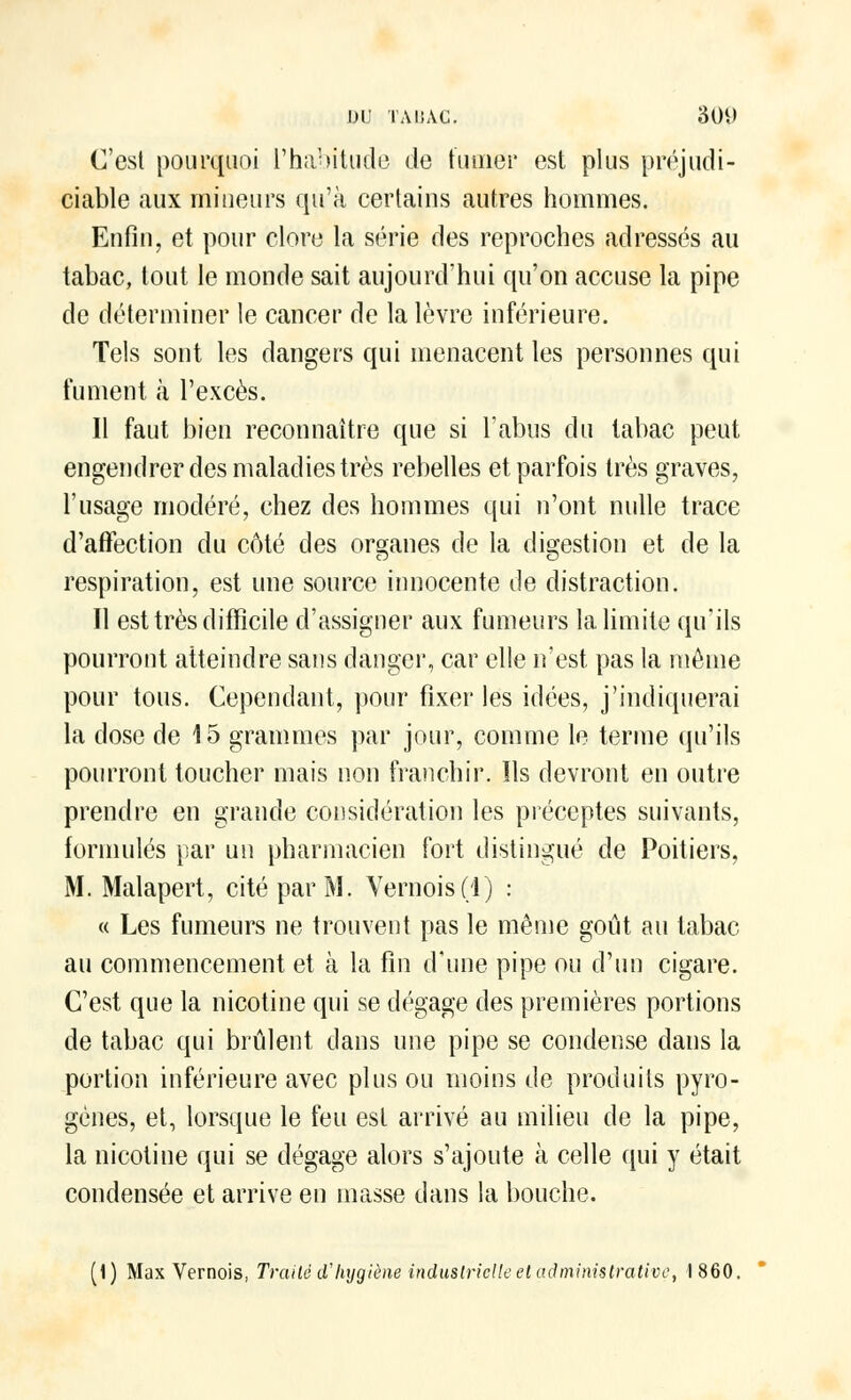C'est pourquoi l'habitude de fumer est plus préjudi- ciable aux mineurs qu'à certains autres hommes. Enfin, et pour clore la série des reproches adressés au tabac, tout le monde sait aujourd'hui qu'on accuse la pipe de déterminer le cancer de la lèvre inférieure. Tels sont les dangers qui menacent les personnes qui fument à l'excès. Il faut bien reconnaître que si l'abus du tabac peut engendrer des maladies très rebelles et parfois très graves, l'usage modéré, chez des hommes qui n'ont nulle trace d'affection du côté des organes de la digestion et de la respiration, est une source innocente de distraction. Il est très difficile d'assigner aux fumeurs la limite qu'ils pourront atteindre sans danger, car elle n'est pas la même pour tous. Cependant, pour fixer les idées, j'indiquerai la dose de 15 grammes par jour, comme le terme qu'ils pourront toucher mais non franchir. Ils devront en outre prendre en grande considération les préceptes suivants, formulés par un pharmacien fort distingué de Poitiers, M. Malapert, cité par M. Vernois(l) : « Les fumeurs ne trouvent pas le même goût au tabac au commencement et à la fin d'une pipe ou d'un cigare. C'est que la nicotine qui se dégage des premières portions de tabac qui brûlent dans une pipe se condense dans la portion inférieure avec plus ou moins de produits pyro- gènes, et, lorsque le feu est arrivé au milieu de la pipe, la nicotine qui se dégage alors s'ajoute à celle qui y était condensée et arrive en masse dans la bouche. (1) Max Vernois, Traité d'hygiène industrielle et administrative, 1860.
