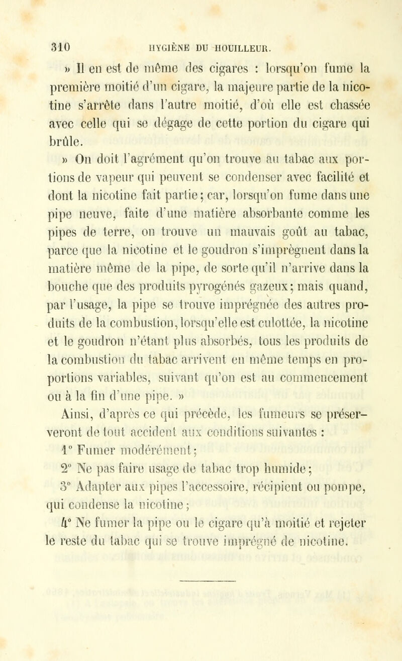 » Il en est de môme des cigares : lorsqu'on fume la première moitié d'un cigare, la majeure partie de la nico- tine s'arrête dans l'autre moitié, d'où elle est chassée avec celle qui se dégage de cette portion du cigare qui brûle. » On doit l'agrément qu'on trouve au tabac aux por- tions de vapeur qui peuvent se condenser avec facilité et dont la nicotine fait partie ; car, lorsqu'on fume dans une pipe neuve, faite d'une matière absorbante comme les pipes de terre, on trouve un mauvais goût au tabac, parce que la nicotine et le goudron s'imprègnent dans la matière même de la pipe, de sorte qu'il n'arrive dans la bouche que des produits pyrogénés gazeux; mais quand, par l'usage, la pipe se trouve imprégnée des autres pro- duits de la combustion, lorsqu'elle est culottée, la nicotine et le goudron n'étant plus absorbés, tous les produits de la combustion du tabac arrivent en même temps en pro- portions variables, suivant qu'on est au commencement ou à la fin d'une pipe. » Ainsi, d'après ce qui précède, les fumeurs se préser- veront de tout accident aux conditions suivantes : 1° Fumer modérément; 2° Ne pas faire usage de tabac trop humide ; 3° Adapter aux pipes l'accessoire, récipient ou pompe, qui condense la nicotine ; k° Ne fumer la pipe ou le cigare qu'à moitié et rejeter le reste du tabac qui se trouve imprégné de nicotine.