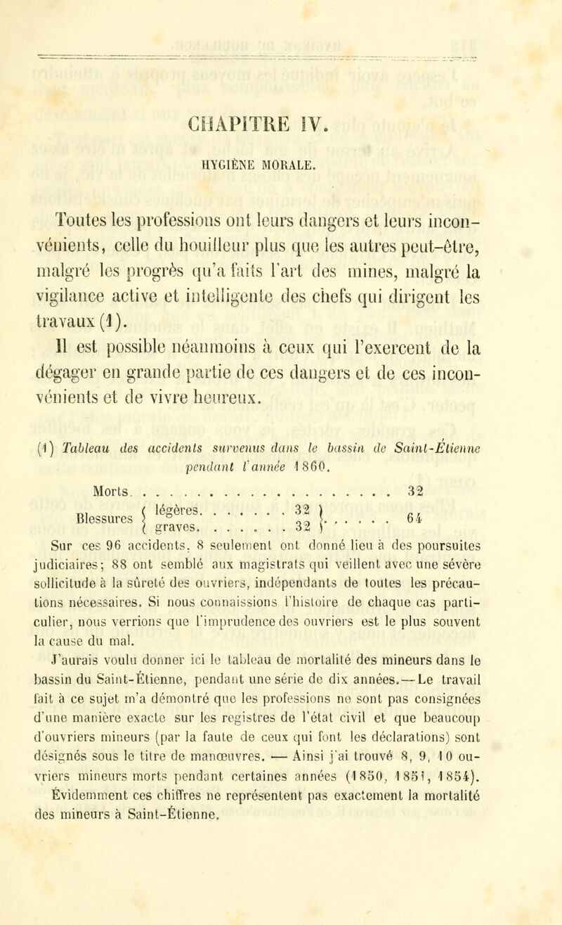 HYGIÈNE MORALE. Toutes les professions ont leurs dangers et leurs incon- vénients, celle du houillour plus que les autres peut-être, malgré les progrès qu'a faits l'art des mines, malgré la vigilance active et intelligente des chefs qui dirigent les travaux (1). 11 est possible néanmoins à ceux qui l'exercent de la dégager en grande partie de ces dangers et de ces incon- vénients et de vivre heureux. (1) Tableau des accidents survenus dans le bassin de Saint-Etienne pendant l'année 1860. Morts 32 Blessures \ ° or) { 64 ( graves. ...... 32 S Sur ces 96 accidents. 8 seulement ont donné lieu à des poursuites judiciaires; 88 ont semblé aux magistrats qui veillent avec une sévère sollicitude à la sûreté des ouvriers, indépendants de toutes les précau- tions nécessaires. Si nous connaissions l'histoire de chaque cas parti- culier, nous verrions que l'imprudence des ouvriers est le plus souvent la cause du mal. J'aurais voulu donner ici le tableau de mortalité des mineurs dans le bassin du Saint-Étienne, pendant une série de dix années. — Le travail fait à ce sujet m'a démontré que les professions ne sont pas consignées d'une manière exacte sur les registres de l'état civil et que beaucoup d'ouvriers mineurs (par la faute de ceux qui font les déclarations) sont désignés sous le titre de manœuvres. — Ainsi j'ai trouvé 8, 9, 10 ou- vriers mineurs morts pendant certaines années (1 850, 185i, 1854). Évidemment ces chiffres ne représentent pas exactement la mortalité des mineurs à Saint-Étienne.