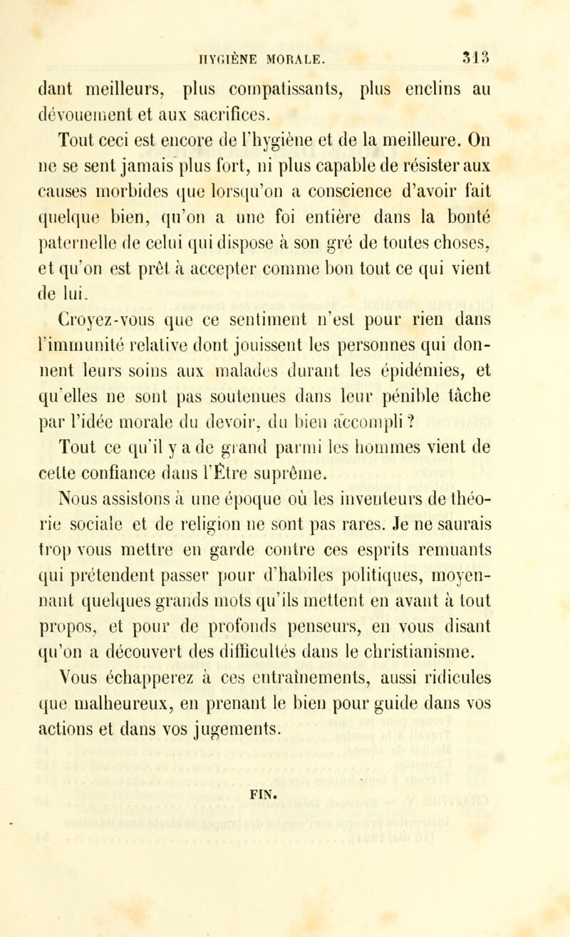 HYGIÈNE MORALE. 31?» dant meilleurs, plus compatissants;, plus enclins au dévouement et aux sacrifices. Tout ceci est encore de l'hygiène et de la meilleure. On ne se sent jamais plus fort, ni plus capable de résister aux causes morbides que lorsqu'on a conscience d'avoir fait quelque bien, qu'on a une foi entière dans la bonté paternelle de celui qui dispose à son gré de toutes choses, et qu'on est prêt à accepter comme bon tout ce qui vient de lui. Croyez-vous que ce sentiment n'est pour rien dans l'immunité relative dont jouissent les personnes qui don- nent leurs soins aux malades durant les épidémies, et qu'elles ne sont pas soutenues dans leur pénible tâche par l'idée morale du devoir, du bien accompli ? Tout ce qu'il y a de grand parmi les hommes vient de cette confiance dans l'Être suprême. Nous assistons à une époque où les inventeurs de théo- rie sociale et de religion ne sont pas rares. Je ne saurais trop vous mettre en garde contre ces esprits remuants qui prétendent passer pour d'habiles politiques, moyen- nant quelques grands mots qu'ils mettent en avant à tout propos, et pour de profonds penseurs, en vous disant qu'on a découvert des difficultés dans le christianisme. Vous échapperez à ces entraînements, aussi ridicules que malheureux, en prenant le bien pour guide dans vos actions et dans vos jugements. FIN.