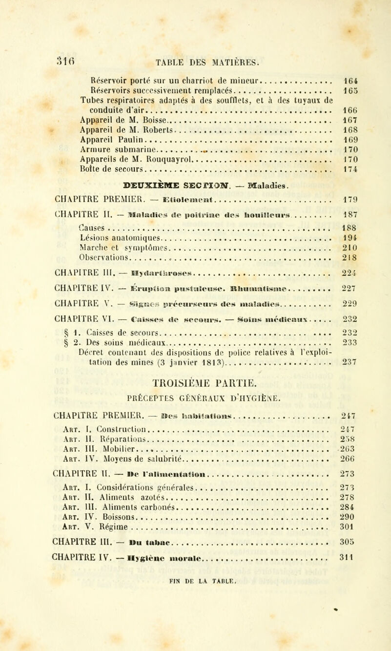 Réservoir porté sur un charriot de miueur. 164 Réservoirs successivement remplacés 165 Tubes respiratoires adaptés à des soufflets, et à des tuyaux de couduite d'air 166 Appareil de M. Boisse 167 Appareil de M. Roberts 168 Appareil Paulin 169 Armure submariue ^ 170 Appareils de M. Rouquayrol 170 Boite de secours 174 DEUXIÈME SECTION. — Maladies. CIUPITRE PREMIER. — Étiolement 179 CHAPITRE II. — Maladies de poitrine des bouilleurs 187 Causes 188 Lésions auatomiques 194 Marche et symptômes 210 Observations <■ 218 CHAPITRE III. — Myda.tnroses 224 CHAPITRE IV. — Kruntiun pusiuSeuse. HhuGitatisme 227 CHAPITRE V. — «èjîgEîe;-; précurseurs des maladies 229 CHAPITRE VI. — Cuisses de secours. — Soins médicau-v 232 § 1. Caisses de secours 232 § 2. Des soius médicaux 233 Décret contenant des dispositions de police relatives à l'exploi- tation des mines (3 janvier 1813) 237 TROISIÈME PARTIE. PRÉCEPTES GÉNÉRAUX D'HYGIÈNE. CHAPITRE PREMIER. — Mes habilitions 217 Art. I. Constructiun 247 Art. H. Réparations 258 Art. III. Mobilier. 263 Art. IV. Moyens de salubrité 266 CHAPITRE II. — i»e l'alimentation 273 Art. I. Considérations générales 27 3 Art. II. Aliments azotés 278 Art. 111. Aliments carbonés 284 Art. IV. Boissons 290 Art. V. Régime 301 CHAPITRE III. — Du «abac 305 CHAPITRE IV. — Hygiène morale 311 FIN DE LA TABLE,