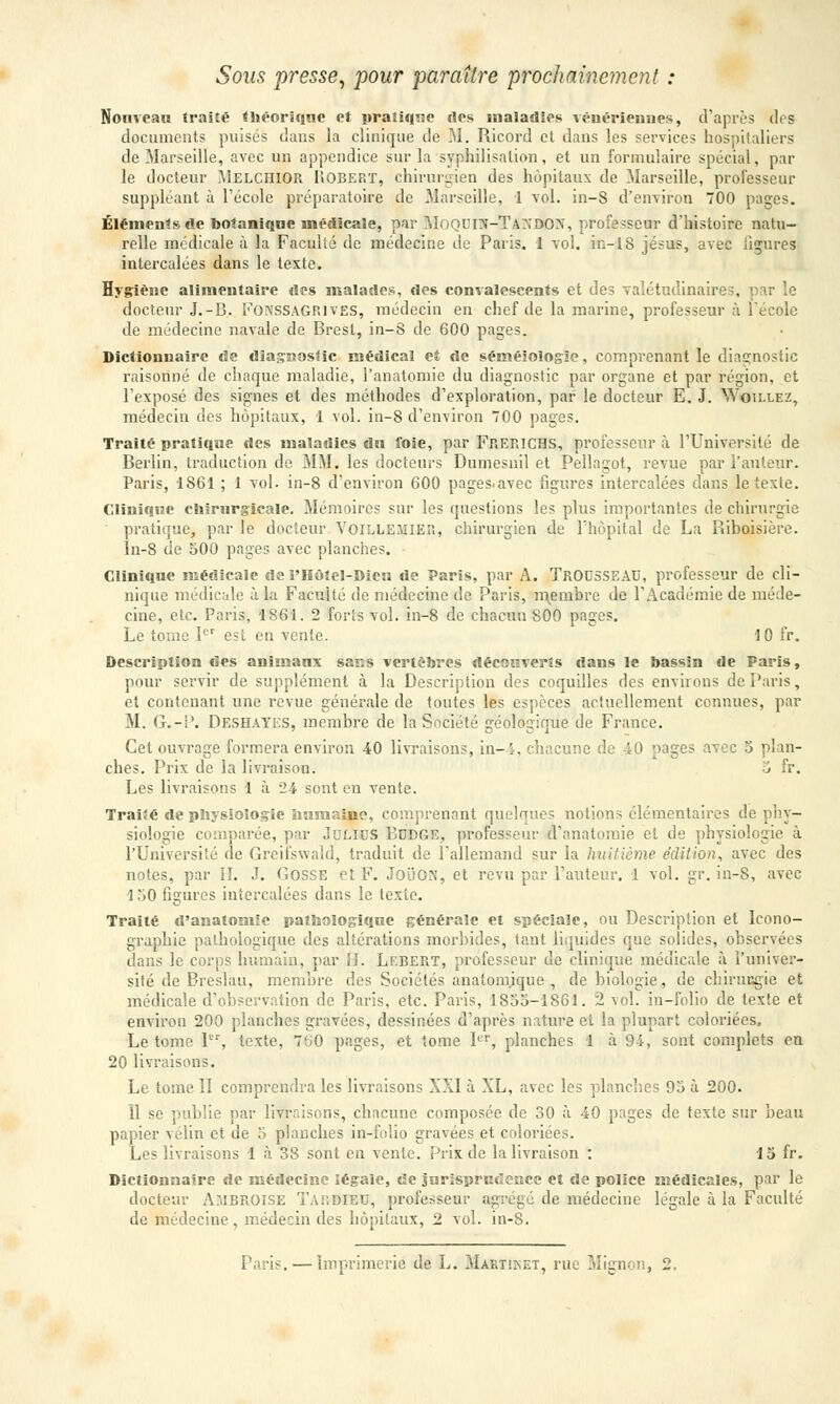 Soas presse, pour paraître prochainement : Nouveau traité théorique et pratique «les maladies vénériennes, d'après dea documents puisés dans la clinique de M. Ricord et dans les services hospitaliers de Marseille, avec un appendice sur la syphilisnlion, et un formulaire spécial, par le docteur Melciiior Uobef.t, chirurgien des hôpitaux de Marseille, professeur suppléant à l'école préparatoire de Marseille, 1 vol. in-S d'environ 700 pages. Éléments de botanique médicale, par MoQDIS-TàWaiON, professeur d'histoire natu- relle médicale à la Faculté de médecine de Paris. 1 vol. in-18 Jésus, avec ligures intercalées dans le texte. Hygiène alimentaire des malades, des convalescents et des valétudinaires, par le docteur J.-B. FONSSAGR1VES, médecin en chef de la marine, professeur à l'école de médecine navale de Brest, in-8 de 600 pages. Dictionnaire de diagnostic médical et de séméiologie, comprenant le diagnostic raisonné de chaque maladie, l'anatomie du diagnostic par organe et par région, et l'exposé des signes et des méthodes d'exploration, par le docteur E. J. Woii-lez, médecin des hôpitaux, 1 vol. in-8 d'environ 700 pages. Traité pratique des maladies dn foie, par Fr.Er.ICHS, professeur à l'Université de Berlin, traduction de MM. les docteurs Dumesnil et Pellagot, revue par l'auteur. Paris, 1S61 ; 1 vol. in-8 d'environ 600 pages.avec figures intercalées dans le texte. Clinique chirurgicale. Mémoires sur les questions les plus importantes de chirurgie pratique, par le docteur VOILLEMIER, chirurgien de l'hôpital de La Riboisière. In-8 de 500 pages avec planches. Clinique médicale de l'Hôîel-Bieu de Paris, par A. TROUSSEAU, professeur de cli- nique médicale à la Faculté de médecine de Paris, membre de l'Académie de méde- cine, etc. Paris, 1861. 2 forts vol. in-8 de chacun S00 pages. Le tome Ier est en vente. 10 fr. Description des animaux saas vertèbres découverts dans le bassin de Paris, pour servir de supplément à la Description des coquilles des enviions de Paris, et contenant une revue générale de toutes les espèces actuellement connues, par M. G.-P. Deshayes, membre de la Société géologique de France. Cet ouvrage formera environ 40 livraisons, in-4, chacune de 40 pages avec 5 plan- ches. Prix de la livraison. o fr. Les livraisons 1 à 24 sont en vente. Traité de physiologie humaine, comprenant quelques notions élémentaires de phy- siologie comparée, par JuLIUS BUDGE, professeur (l'anatomie et de physiologie à l'Université de Greifswald, traduit de l'allemand sur la huitième édition, avec des notes, par II. J. Gosse et F. JoiiorJ, et revu par l'auteur. 1 vol. gr. in-S, avec 1 50 figures intercalées dans le texie. Traité d'anatomie pathologique générale et spéciale, ou Description et Icono- graphie pathologique des altérations morbides, tant liquides que solides, observées dans le corps humain, par H. Lebert, professeur de clinique médicale à l'univer- sité de Breslau, membre des Sociétés anatom.ique , de biologie, de chiruegie et médicale d'observation de Paris, etc. Paris, 1855-1861. 2 vol. in-folio de texte et environ 200 planches gravées, dessinées d'après nature et la plupart coloriées, Le tome Ier, texte, 700 pages, et tome Ier, planches 1 à 94, sont complets en 20 livraisons. Le tome II comprendra les livraisons XXI à XL, avec les planches 95 à 200. îl se publie par livraisons, chacune composée de 30 à 40 pages de texte sur beau papier vélin et de 5 planches in-folio gravées et coloriées. Les livraisons 1 à 38 sont en vente, prix de la livraison : 15 fr. Dictionnaire de médecine légale, de jurisprudence et de police médicales, par le docteur Ajibroise Tardieu, professeur agrégé de médecine légale à la Faculté de médecine, médecin des hôpitaux, 2 vol. in-8.