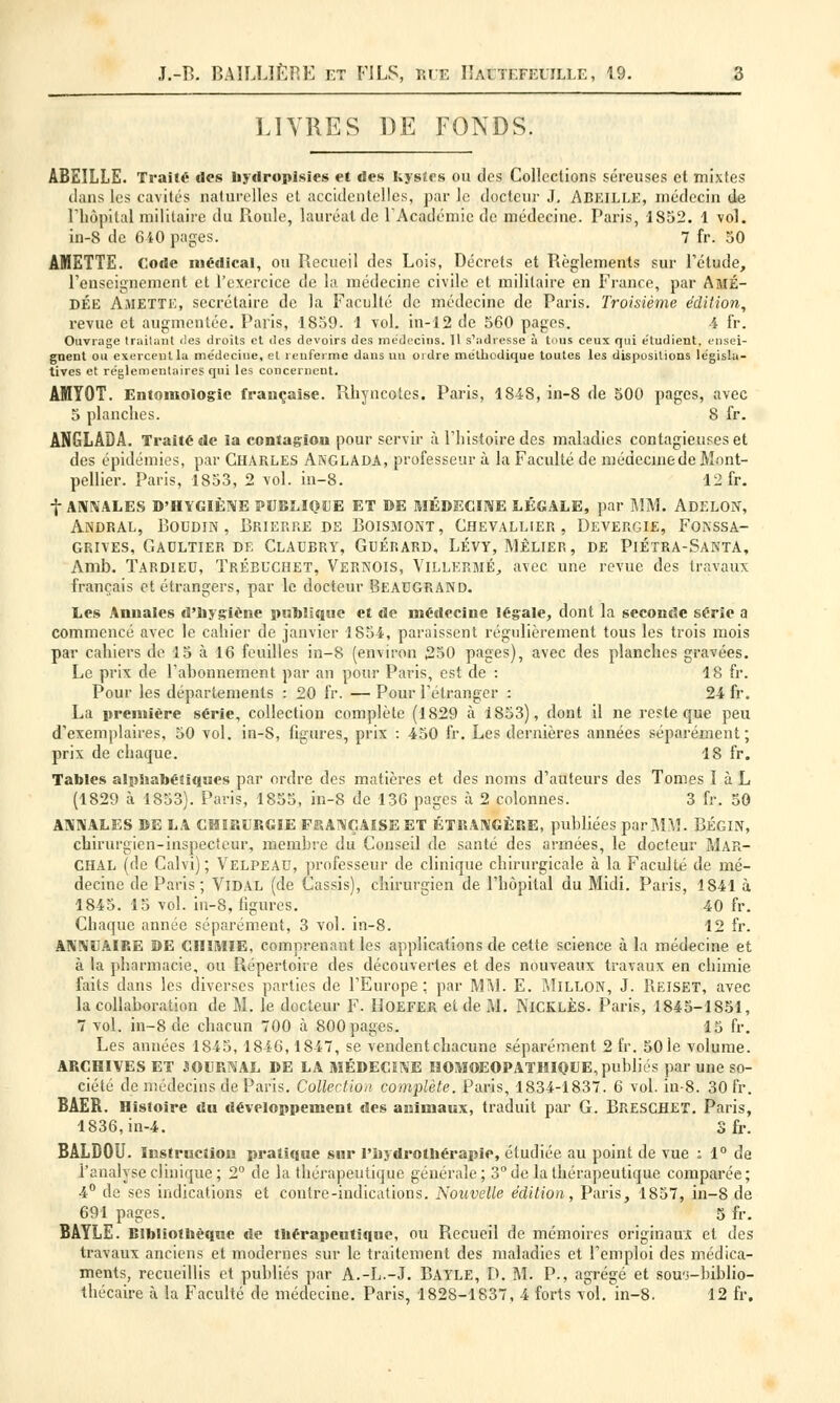 LIVRES DE FONDS. ABEILLE. Traite des hydropisies et des kystes ou des Collections séreuses et mixtes dans les cavités naturelles et accidentelles, par le docteur J. ABEILLE, médecin de l'hôpital militaire du Roule, lauréat de l'Académie de médecine. Paris, 1S52. 1 vol. in-8 de 640 pages. 7 fr. 50 AMETTE. Code médical, ou Recueil des Lois, Décrets et Règlements sur l'étude, l'enseignement et l'exercice de la médecine civile et militaire en France, par Amé- DÉe Amette, secrétaire de la Faculté de médecine de Paris. Troisième édition, revue et augmentée. Paris, 1839. 1 vol. in-12 de 560 pages. 4 fr. Ouvrage traitant îles droits et <Ics devoirs des médecins. Il s'adresse à tous ceux qui étudient, ensei- gnent ou exercent la médecine, et renferme dans un ordre méthodique toutes les dispositions législa- tives et réglementaires qui les concernent. AMYOT. Entomologie française. Rhyncotes. Paris, 1848, in-8 de 500 pages, avec 5 planches. 8 fr. ANGLADA. Traité de la contagion pour servir à l'histoire des maladies contagieuses et des épidémies, par CHARLES ANGLADA, professeur à la Faculté de médecinede Mont- pellier. Paris, 1853, 2 vol. in-8. 12 fr. f annales d'hygiène publique et de médecine légale, par mm. adelon, Andral, Boudin, Brierre de Boismont, Chevallier, Devergie, Fonssa- grives, Gaultier de Claubry, Guérard, Lévy, Mèlier, de Piétra-Santa, Amb. Tardieu, ïrébuchet, Vernois, Villermé, avec une revue des travaux français et étrangers, par le docteur BEAUGRAND. Les Annales d'hygiène publique et de médecine légale, dont la seconde série a commencé avec le cahier de janvier 1854, paraissent régulièrement tous les trois mois par cahiers de 15 à 16 feuilles in-8 (environ 250 pages), avec des planches gravées. Le prix de l'abonnement par an pour Paris, est de : 18 fr. Pour les départements : 20 fr. — Pour l'étranger : 24 fr. La première série, collection complète (1829 à 1853), dont il ne reste que peu d'exemplaires, 50 vol. in-8, figures, prix : 450 fr. Les dernières années séparément; prix de chaque. 18 fr. Tables alphabétiques par ordre des matières et des noms d'auteurs des Tomes 1 à L (1829 à 1853). Paris, 1855, in-8 de 136 pages à 2 colonnes. 3 fr. 50 ANNALES DE LA CHIRURGIE FRANÇAISE ET ÉTRANGÈRE, publiées par MM. BÉGIN, chirurgien-inspecteur, membre du Conseil de santé des armées, le docteur Mar- CHAL (de Calvi) ; Velpeau, professeur de clinique chirurgicale à la Faculté de mé- decine de Paris; Vidal (de Cassis), chirurgien de l'hôpital du Midi. Paris, 1S41 à 1845. 15 vol. in-8, figures. 40 fr. Chaque année séparément, 3 vol. in-8. 12 fr. ANNUAIRE DE CHIMIE, comprenant les applications de cette science à la médecine et à la pharmacie, ou Répertoire des découvertes et des nouveaux travaux en chimie faits dans les diverses parties de l'Europe; par MM. E. Millon, J. Reiset, avec la collaboration de M. le docteur F. IIoefer et de M. Nicklès. Paris, 1845-1851, 7 vol. in-8 de chacun 700 à 800 pages. 15 fr. Les années 1845,1846,1847, se vendent chacune séparément 2 fr. 50le volume. ARCHIVES ET JOURNAL DE LA MÉDECINE HOMOEOPATHIQUE, publiés par une so- ciété de médecins de Paris. Collection complète. Paris, 1834-1837. 6 vol. in-8. 30 fr. BÂER. Histoire du développement des animaux, traduit par G. BRESCHET. Paris, 1836, in-4. S fr. BALDOU. Instruction pratique sur l'hydrothérapie, étudiée au point de vue ; 1° de l'analyse clinique; 2° de la thérapeutique générale; 3° de la thérapeutique comparée; 4° de ses indications et contre-indications. Nouvelle édition, Paris, 1857, in-8 de 691 pages. 5 fr. BAYLE. Bibliothèque de thérapeutique, ou Recueil de mémoires originaux et des travaux anciens et modernes sur le traitement des maladies et l'emploi des médica- ments, recueillis et publiés par A.-L.-J. Bayle, D. M. P., agrégé et sou'i-biblio- thécaire à la Faculté de médecine. Paris, 1828-1837, 4 forts vol. in-8. 12 fr.