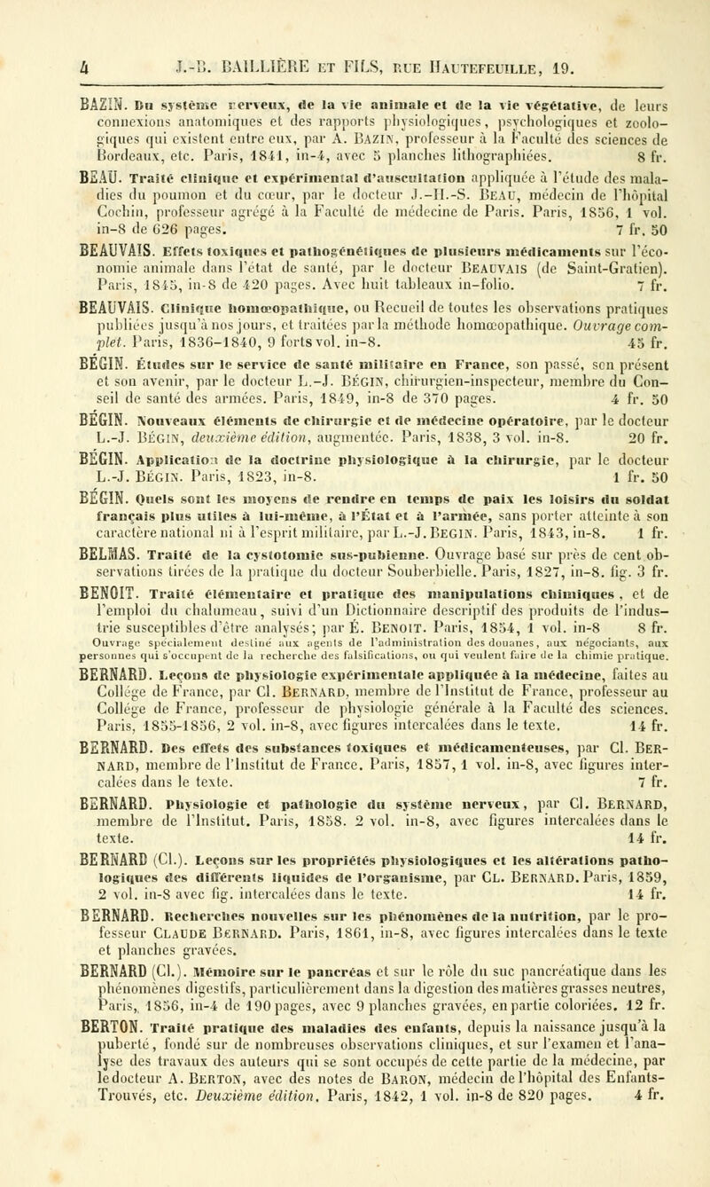 BAZIN. Du système nerveux, «le la vie animale et de la vie végétative, de leurs connexions anatomiques et des rapports physiologiques, psychologiques et zoolo- giques qui existent entre eux, par A. Bazin, professeur à la Faculté des sciences de Bordeaux, etc. Paris, 1841, in-4, avec 5 planches lilhographiées. 8 fr. BEAU. Traité clinique et expérimenta! d'auscultation appliquée à l'étude des mala- dies du poumon et du cœur, par le docteur J.-H.-S. Beau, médecin de l'hôpital Cochin, professeur agrégé à la Faculté de médecine de Paris. Paris, 1856, 1 vol. in-8 de C26 pages. 7 fr. 50 BEAUVAIS. Effets toxiques et pathogénéiiques de plusieurs médicaments sur l'éco- nomie animale dans l'état de santé, par le docteur BEAUVAIS (de Saint-Gratien). Paris, 1845, in-8 de 420 pages. Avec huit tableaux in-folio. 7 fr. BEAUVAIS. Clinique liomœopalhique, ou Recueil de toutes les observations pratiques publiées jusqu'à nos jours, et traitées parla méthode homœopathique. Ouvrage com- plet. Paris, 1836-1840, 9 forts vol. in-8. 45 fr. BÉGIN. Études sur le service de santé militaire en France, son passé, son présent et son avenir, par le docteur L.-J. Bégin, chirurgien-inspecteur, membre du Con- seil de santé des armées. Paris, 1849, in-8 de 370 pages. 4 fr. 50 BEGIN. Nouveaux éléments de chirurgie et de médecine opératoire, par le docteur L.-J. Bégin, deuxième édition, augmentée. Paris, 1838, 3 vol. in-8. 20 fr. BEGIN. Application de la doctrine physiologique à la chirurgie, par le docteur L.-J. BÉGIN. Paris, 1S23, in-8. 1 fr. 50 BEGIN. Quels sont les moyens de rendre en temps de paix les loisirs du soldat français plus utiles à lui-même, a l'État et a l'armée, sans porter atteinte à son caractère national ni à l'esprit militaire, par L.-J. BEGIN. Paris, 1843, in-8. 1 fr. BELMAS. Traité de la cystotomie sus-puhienne. Ouvrage basé sur près de cent ob- servations tirées de la pratique du docteur Souberbielle. Paris, 1827, in-8. fig. 3 fr. BENOIT. Traité élémentaire et pratique ries manipulations chimiques , et de l'emploi du chalumeau, suivi d'un Dictionnaire descriptif des produits de l'indus- trie susceptibles d'être analysés; par É. Benoit. Paris, 1854, 1 vol. in-8 8 fr. Ouvrage spécialement destine' aux agents de l'administration des douanes, aux négociants, aux personnes qui s'occupent de la recherche des falsifications, ou qui veulent faire de la chimie pratique. BERNARD. Leçons de physiologie expérimentale appliquée à la médecine, faites au Collège de France, par Cl. BERNARD, membre de l'Institut de France, professeur au Collège de France, professeur de physiologie générale à la Faculté des sciences. Paris, 1855-1856, 2 vol. in-8, avec figures intercalées dans le texte. 14 fr. BERNARD. Des effets des substances toxiques et médicamenteuses, par Cl. BER- NARD, membre de l'Institut de France. Paris, 1857, 1 vol. in-8, avec figures inter- calées dans le texte. 7 fr. BERNARD. Physiologie et pathologie du système nerveux, par Cl. BERNARD, membre de l'Institut. Paris, 1858. 2 vol. in-8, avec figures intercalées dans le texte. 14 fr. BERNARD (CL). Leçons sur les propriétés physiologiques et les altérations patho- logiques des différents liquides de l'organisme, par Cl. BERNARD. Paris, 1859, 2 vol. in-8 avec fig. intercalées dans le texte. 14 fr. BERNARD. Recherches nouvelles sur les phénomènes de la nutrition, par le pro- fesseur Claude Bernard. Paris, 1861, in-8, avec figures intercalées dans le texte et planches gravées. BERNARD (CL). Mémoire sur le pancréas et sur le rôle du suc pancréatique dans les phénomènes digestifs, particulièrement dans la digestion des matières grasses neutres, Paris,. 1856, in-4 de 190 pages, avec 9 planches gravées, en partie coloriées. 12 fr. BERTON. Traité pratique des maladies des enfants, depuis la naissance jusqu'à la {mberté, fondé sur de nombreuses observations cliniques, et sur l'examen et l'ana- yse des travaux des auteurs qui se sont occupés de celte partie de la médecine, par le docteur A. Berton, avec des notes de BARON, médecin de l'hôpital des Enfants-
