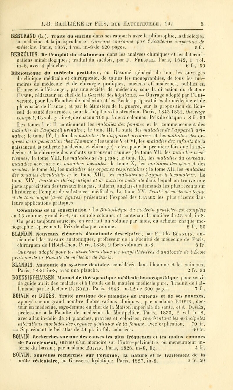 BERTRAND (L.). Traité du suicide dans ses rapports avec la philosophie, ia théologie, la médecine et la jurisprudence. Ouvrage couronné par l'Académie impériale de médecine. Paris, 1837, 1 vol. in-8 de 420 pages. 5 fr. BERZÉLIUS- Do remploi du chalumeau dans les analyses chimiques et les détermi- nations minéralogiques; traduit du suédois, par F. Fresnel. Paris, 1842, 1 vol. in-8, avec 4 planches. 6 fr. 50 Bibliothèque du mértecin praticien , ou Résumé général de tous les ouvrages de clinique médicale et chirurgicale, de toutes les monographies, de tous les mé- moires de médecine et de chirurgie pratiques, anciens et modernes, publiés eu France et à l'étranger, par une société de médecins, sous la direction du docteur FABRE, rédacteur en chef de la Gazette des hôpitaux. — Ouvrage adopté par l'Uni- versité, pour les Facultés de médecine et les Ecoles préparatoires de médecine et de pharmacie de France ; et par le Ministère de la guerre, sur la proposition du Con- seil de santé des armées, pour les hôpitaux d'instruction. Paris, 1843-1851. Ouvrage complet, 15 vol. gr. in-8, de chacun 700 p. à deux, colonnes. Prixde chaque : 8 fr. 50 Les tomes 1 et II contiennent les maladies des femmes et le commencement des maladies de l'appareil urinaire ; le tome III, la suite des maladies de l'appareil uri- naire; le tome IV, la fin des maladies de l'appareil urinaire et les maladies des or- ganes de la génération chez l'homme ; les tomes V et YI, les maladies dos enfants de la naissance à la puberté (médecine et chirurgie) : c'est pour la première fois que la mé- decine et la chirurgie des enfants se trouvent réunies ; le tome VII, les maladies véné- riennes; le tome VIII, les maladies de la peau ; le tome IX, les maladies du cerveau, maladies nerveuses et maladies mentales; le tome X, les maladies des yeux et des oreilles ; le tome XI, les maladies des organes respiratoires ; le tome XII, les maladies des organes circulatoires ; le tome XIII, les maladies de l'appa7'eil locomoteur. Le tome XIV, Traité de thérapeutique et de matière médicale dans lequel on trouve une juste appréciation des travaux français, italiens, anglais et allemands les plus récents sur l'histoire et l'emploi de substances médicales. Le tome XV, Traité de médecine légale et de toxicologie [avec figures) présentant l'exposé des travaux les plus récents dans leurs applications pratiques. Conditions de la souscription : La Bibliothèque du médecin praticien est complète en 13 volumes grand in-8, sur double colonne, et contenant la matière de 45 vol. in-8. On peut toujours souscrire en retirant un volume par mois, ou acheter chaque mo- nographie séparément. Prix de chaque volume. 8 fr. 50 BLANDIN. Nouveaux cléments d'anatomie descriptive; par F.-Ph. Blandin, an- cien chef des travaux anatomiques, professeur de la Faculté de médecine de Paris, chirurgien de l'Hôtel-Dieu. Paris, 1838, 2 forts volumes in-8. 8 fr. Ouvrage adopté pour les dissections dans les amphithéâtres d'anatomie de l'École pratique de la Facidté de médecine de Paris. BLANDIN. Anatomie du système dentaire, considérée dans l'homme et les animaux. Paris, 1836, in-8, avec une planche. 2 fr. 50 BQENNINGHAUSEN. Manuel de thérapeutique médicale homéopathique, pour servir de guide au lit des malades et à l'étude de la matière médicale pure. Traduit de l'al- lemand par le docteur D. R.OTH. Paris, 18i6, in-12 de 600 pages. 7 fr. BOIVÏN et DUGÉS. Traité pratique des maladies de l'utérus et de ses annexes, appuyé sur un grand nombre d'observations cliniques ; par madame BoiVIM , doc- teur en médecine, sage-femme en chef de la Maison impériale de santé, et A. DUGÈS, professeur à la Faculté de médecine de Montpellier. Paris, 1833, 2 vol. in-8, avec atlas in-folio de 41 planches, gravées et coloriées, représentant les principales altérations morbides des organes génitaux de la femme, avec explication. 70 fr. — Séparément le bel atlas de 41 pi. in—fol. coloriées. 60 fr. BOIVIN. Recherches sur une des causes les plus fréquentes et les moins connues de ravortement, suivies d'un mémoire sur l'intro-pelvimèlre, ou mensurateur in- terne du bassin ; par madame Boivm. Paris, 1828, in-8, fig. 4 fr. BOIVIN. Nouvelles recherches sur l'origine, la nature et le traitement de la môle vésicitlaire, ou Grossesse hydatique. Paris, 1827, in-8. 2 fr. 50