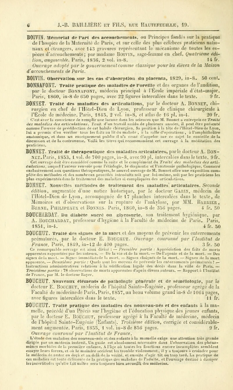 BOÏVIN. Mémorial de l'art des accouchements, ou Principes fondés sur la pratique de l'hospice de la Maternité de Paris, et sur celle des plus célèbres praticiens natio- naux et étrangers, avec 143 gravures représentant le mécanisme de toutes les es- pèces d'accouchements ; par madame BoiviN, sage-femme en chef. Quatrième édi- tion, augmentée. Paris, 1836, 2 vol. in-8. 14 fr. Ouvrage adopté par le gouvernement comme classique pour les élèves de la Maison d'accouchements de Paris. BOIVÏN. Observation sur les cas d'absorption «la placenta, 1829, in-8. 50 cent. BONNÂFONT. Traité pratique des maladies de l'oreille et des organes de l'audition, par le docteur Bonnafont, médecin principal à l'Ecole impériale d'état-major. Paris, 1860, in-8 de 650 pages, avec 22 figures intercalées dans le texte. 9 fr. BONNET. Traité des maladies des articulations, par le docteur A. BONNET, chi- rurgien en chef de l'Hôtel-Dieu de Lyon, professeur de clinique chirurgicale à l'École de médecine. Paris, 1845, 2 vol. in-8, et atlas de 16 pi. in-4. 20 fr. C'est avec la conscience Je remplir une lacune dans les sciences que M. Bonnet a entrepris ce Traité des maladies des articulations. Fruit d'un travail assidu de plusieurs années, il peut être présente' comme l'œuvre de prédilection de cet habile chirurgien. Sa position à la tête de l'Hôtel-Dieu de Lyon, lui a permis d'en vérifier tous les faits au lit du malade , à la salle d'opérations , à l'amphithéâtre anatomique, et dans un enseignement public il n'a cessé d'appeler sur ce sujet le contrôle de la discussion et de la controverse. Voilà les titres qui recommandent cet ouvrage à la méditation des praticiens. BONNET. Traité de thérapeutique des maladies articulaires, parle docteur A. BON- NET. Paris, 1853, 1 vol. de 700 pages, iu-8, avec 90 pi. intercalées dans le texte. 9fr. Cet ouvrage doit être considéré comme la suite et le complément du Traite des maladies des arti- culations, auquel l'auteur renvoie pour l'étiologie, le diagnostic ot l'anatomie pathologique. Consacré exclusivement aux questions thérapeutiques, le nouvel ouvrage de M. Bonnet offre une exposition com- plète des méthodes et des nombreux procédés introduits soit par lui-même, soit par les praticiens les plus expérimentés dans le traitement des maladies si compliquées des articulations. BONNET. Nouvelles méthodes de traitement des maladies articulaires. Seconde édition, augmentée d'une notice historique, par le docteur GARIN, médecin de l'Hôtel-Dieu de Lyon, accompagnée de 17 planches intercalées dans le texte, de Mémoires et d'observations sur la rupture de l'ankylose, par MM. Barrier , Berne, Philipeaux et Bonnes. Paris, 1800, in-8 de 356 pages. 4 fr. 50 BOUCHÂRDÂT. Du diabète sucré ou glycosurie, son traitement hygiénique, par A. Bodchardat, professeur d'hygiène à la Faculté de médecine de Paris. Paris, 1851, in-4. 4fr. 50 BOUCHUT. Traité des signes de la mort et des moyens de prévenir les enterrements prématurés, par le docteur E. BODCHDT. Ouvrage couronné par l'Institut de France. Paris, 1849, in-12 de 400 pages. 3 fr. 50 Ce remarquable ouvrage est ainsi divisé : — Première partie : Appréciation des faits de morts apparentes rapportées par les auteurs. — De la vie et de la mort.— De l'agonie et de la mort. — Des signes delà moi t. — Signes immédiatsde la mort. — Signes éloignés de la mort. — Signes de la mort apparente. — Deuxième partie : Quels sont les moyens de prévenir les enterrements prématurés ? .— Instructions administratives relatives à la vérification légale des décès dans la ville de Paris. — Troisième partie : 78 observations de morts apparentes d'après divers auteurs. — Rapport à l'Institut de Frauce, par M. le docteur Rayer. BOUCHUT. Nouveaux éléments de paîhologle générale et de séméiologîe, par le docteur E. Bouchut, médecin de l'hôpital Sainte-Eugénie, professeur agrégé de la Faculté de médecine de Paris. Paris, 1857, un beau volume grand in-8 de 1064 pages, avec figures intercalées dans le texte. 11 fr. BOliCHUT. Traité pratique des maladies des nouveau-nés et des enfants à la ma- melle, précédé d'un Précis sur l'hygiène et l'éducation physique des jeunes enfants, par le docteur E. BOUCHUT, professeur agrégé à la Faculté de médecine, médecin de l'hôpital Sainte-Eugénie (Enfants). Troisième édition, corrigée et considérable- ment augmentée. Paris, 1855, 1 vol. in-8 de 856 pages. 9 fr. Ouvrage couronné par l'Institut de France. L'étude des maladies des nouveau-nés et des enfants à la mamelle exige une attention très grande dirigée par un médecin instruit. Un guide est absolument nécessaire dans l'observation des phéno- mènes morbides delà première enfance. A l'âge où toutes les fonctions encore incomplètes semblent essayer leurs forces, et où le moindre accident les trouble violemment, il y a toujours à craindre poul- ie médecin de rester en deçà el au delà de la vérité, et ensuite d'agir tôt ou trop tard. La pratique de ces maladies est toute différente de la pratique des maladies de l'adulte, et l'ouvrage destiné à dissiper les incertitudes qu'elle fuit naître sera toujours bien accueilli des médecins.