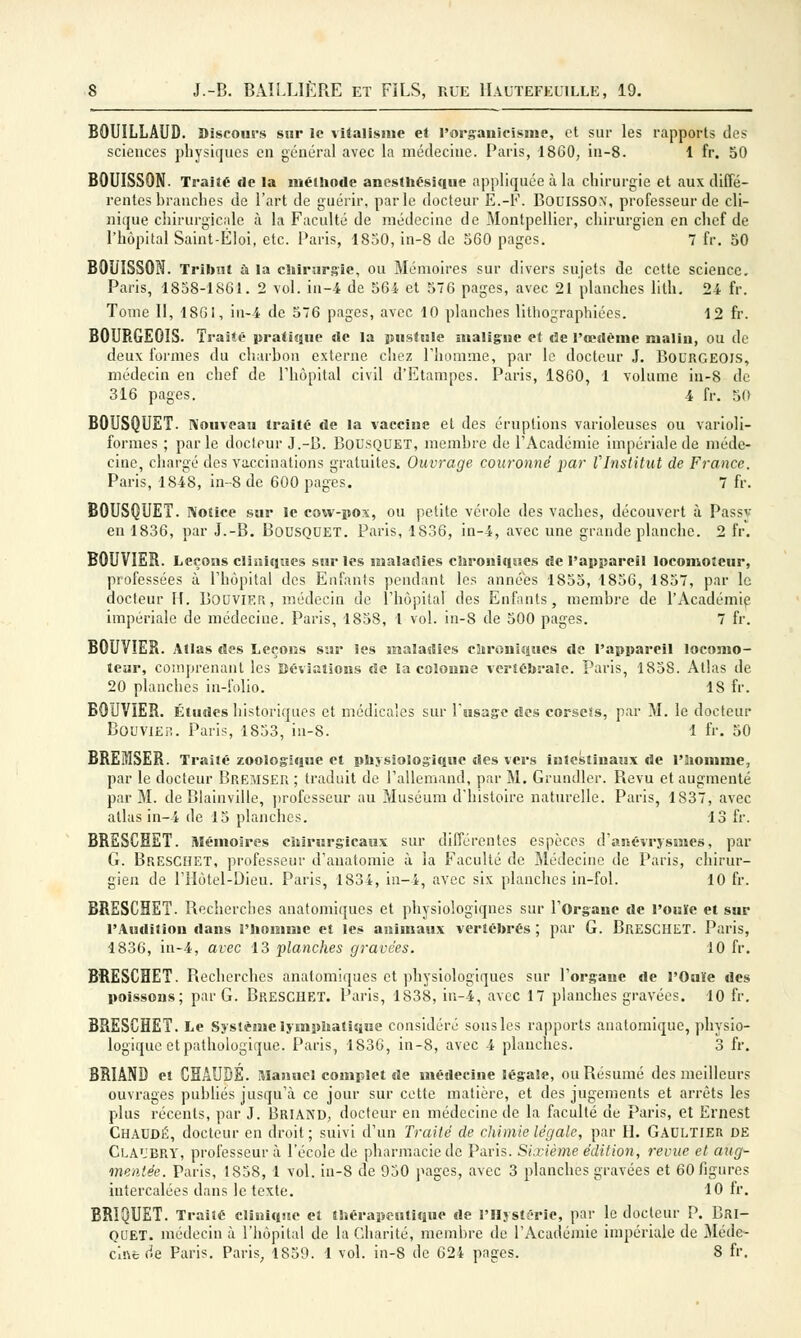 BOUILLAUD. Discours sur le vitalisme et l'organicisnie, et sur les rapports des sciences physiques en général avec la médecine. Paris, 1860, iu-8. 1 fr. 50 B0UISS0N. Traité de la méthode anesthésique appliquée à la chirurgie et aux diffé- rentes branches de l'art de guérir, parle docteur E.-F. BOUISSCCV, professeur de cli- nique chirurgicale à la Faculté de médecine de Montpellier, chirurgien en chef de l'hôpital Saint-Eloi, etc. Paris, 1850, in-8 de 560 pages. 7 fr. 50 BOUISSON. Tribut a la chirurgie, ou Mémoires sur divers sujets de cette science. Paris, 1858-1861. 2 vol. in-4 de 564 et 576 pages, avec 21 planches lith. 24 fr. Tome II, 1861, in-4 de 576 pages, avec 10 planches lithographiées. 12 fr. BOURGEOIS. Traité pratique de la pustule maligne et «3e l'œdème malin, ou de deux formes du charbon externe chez l'homme, par le docteur J. BOURGEOIS, médecin en chef de l'hôpital civil d'Etampes. Paris, 1860, 1 volume in-8 de 316 pages. 4 fr. 50 BOUSQUET. Nouveau traité de la vaccine et des éruptions varioleuses ou varioli- formes ; parle docteur J.-B. Bousquet, membre de l'Académie impériale de méde- cine, chargé des vaccinations gratuites. Ouvrage couronné par VInstitut de France. Paris, 1848, in-8 de 600 pages. 7 fr. BOUSQUET. Notice sur le cow-pox, ou petite vérole des vaches, découvert à Passy en 1836, par J.-B. BOUSQUET. Paris, 1836, in-4, avec une grande planche. 2 fr. BOUVIER. Leçons cliniques sur les maladies chroniques de l'appareil locomoteur, professées à l'hôpital des Enfants pendant les années 1855, 1856, 1857, par le docteur H. Bouvier, médecin de l'hôpital des Enfants, membre de l'Académie impériale de médecine. Paris, 1858, 1 vol. in-8 de 500 pages. 7 fr. BOUVIER. Atlas des Leçons sur les maladies chroniques de l'appareil locomo- teur, comprenant les ïiévïaîions de la colonne vertébrale. Paris, 1858. Atlas de 20 planches in-folio. 1S fr. BOUVIER. Études historiques et médicales sur l'usage des corsets, par M. le docteur Bouvier. Paris, 1853, iu-8. 1 fr. 50 BREîiISER. Traité zoologique et physiologique des vers intestinaux de l'homme, par le docteur Bremser ; traduit de l'allemand, par M. Grundler. Revu et augmenté par M. de Blainville, professeur au Muséum d'histoire naturelle. Paris, 1837, avec atlas in-4 de 15 planches. 13 fr. BRESCHET. Mémoires chirurgicaux sur différentes espèces d'anévrjsmes, par G. Breschet, professeur d'anatomie à la Faculté de Médecine de Paris, chirur- gien de l'Hôtel-Dieu. Paris, 1834, in-4, avec six planches in-fol. 10 fr. BRESCHET. Recherches anatomiques et physiologiqnes sur l'Organe de l'ouïe et sur l'Audition dans l'homme et les animaux vertébrés ; par G. BRESCHET. Paris, 1836, in-4, avec 13 planches gravées. 10 fr. BRESCHET. Recherches anatomiques et physiologiques sur l'organe de l'Ouïe des poissons; par G. Breschet. Paris, 1838, in-4, avec 17 planches gravées. 10 fr. BRESCHET. Le Système lymphatique considéré sous les rapports anatomique, physio- logique et pathologique. Paris, 1836, in-8, avec 4 planches. 3 fr. BRIAND et CHAUDE. Manuel complet de médecine légale, ou Résumé des meilleurs ouvrages publiés jusqu'à ce jour sur cette matière, et des jugements et arrêts les plus récents, par J. Briand, docteur en médecine de la faculté de Paris, et Ernest Chaude, docteur en droit; suivi d'un Traité de chimie légale, par H. Gaultier de Cla'JBRY, professeur à l'école de pharmacie de Paris. Sixième édition, revue et aug- mentée. Paris, 1858, 1 vol. iu-8 de 950 pages, avec 3 planches gravées et 60 figures intercalées dans le texte. 10 fr. BRIQUET. Traité clinique et thérapeutique de l'Hystérie, par le docteur P. Bri- quet, médecin à l'hôpital de la Charité, membre de l'Académie impériale de Méde-