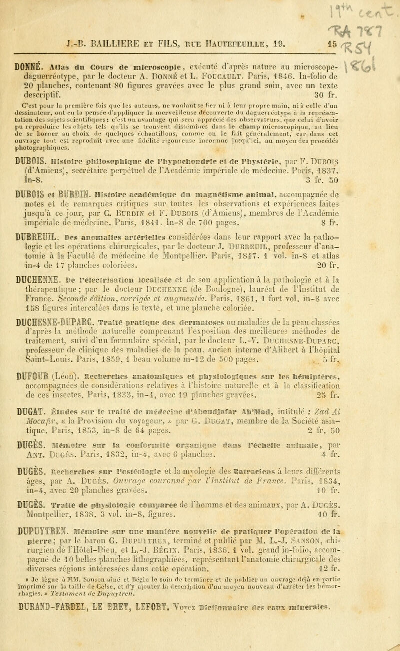 J.-D. BAILLIERE et FILS, hue IIautefeuille , 19. 15 rf> çu DONNÉ. Allas du Cours «le microseopic, exécuté d'après nature au microscope- ^ qTvgi daguerréotype, par le docteur A. DONNÉ et L. FOUCAULT. Paris, 1816. In-folio de 20 planches, contenant 80 ligures gravées avec le plus grand soin, avec un texte descriptif. 30 fr. C'est pour la première fois que les auteurs, ne voulant se fier ni à leur propre main, ni à celle d'un dessinateur, ont eu la pensée d'appliquer la merveilleuse découverte du daguerréotype à la représen- tation des sujets si ientifiqiies: c'est un avantage qui sera apprécié des observateurs, que celui d'avoir pu reproduire les objets tels qu'ils se trouvent disséminés dans le champ microscopique, au lieu de se borner au choix de quelques échantillons, comme on le fait généralement, car dans cet ouvrage tout est reproduit avec une fidélité rigoureuse inconnue jusqu'ici, au moyen des procédés photographiques. DUBOIS. Histoire philosophique de l'hypochondrie et de l'hystérie, par F. DUBOTS (d'Amiens), secrétaire perpétuel de l'Académie impériale de médecine. Paris, 1837. ln-8. 3 fr. 50 DUBOIS et BUB.BIN. Histoire académique du magnétisme animal, accompagnée de notes et de remarques critiques sur toutes les observations et expériences faites jusqu'à ce jour, par C. Burdin et F. Dubois (d'Amiens), membres de l'Académie impériale de médecine. Paris, 1841. ln-8 de 700 pages. 8 fr. DUBREUÏL. Des anomalies artérielles considérées dans leur rapport avec la patho- logie et les opérations chirurgicales, par le docteur J. DUBREOIL, professeur d'ana- totnie à la Faculté de médecine de Montpellier. Paris, 1847. 1 vol. in-8 et atlas in-4 de 17 planches coloriées. 20 fr. DUCHEKKE. De l'électrisation localisée et de son application à la pathologie et à la thérapeutique; par le docteur DUCHENNE (de Boulogne), lauréat de l'Institut de France. Seconde édition, corrigée et augmentée. Paris, 1861, 1 fort vol. in-S avec 158 figures intercalées dans le texte, et une planche coloriée. DUCHESNE-DUPARC. Traité pratique des dermatoses ou maladies de la peau classées d'après la méthode naturelle comprenant l'exposition des meilleures méthodes de traitement, suivi d'un formulaire spécial, par le docteur L.-V. Duchesne-DuparC, professeur de clinique des maladies de la peau, ancien interne d'Alibert à l'hôpital Saint-Louis. Paris, 1859, 1 beau volume in-12 de 500 pages. , 5 fr. DUFGUR (Léon). Recherches anatomiques et physiologiques sur les hémiptères, accompagnées de considérations relatives à l'histoire naturelle et à la classification de ces insectes. Paris, 1833, in-4, avec 19 planches gravées. 25 fr. DUGAT. Études sur le traité de médecine d'Aboudjafar Ali'Mad, intitulé : Zad Al Mocafir, « la Provision du voyageur, » par Ci. DKGAï, membre de la Société asia- tique. Paris, 1853, in-8 de 64 pages. 2 fr. 50 DUGÈS. Mémoire sur la conformité organique dans l'échelle animale, par ANT. DDGÈS. Paris, 1832, in-4, avec 6 planches. 4 fr. DUGÈS. Recherches sur l'cstéologie et la myologie des Batraciens à leurs différents âges, par A. DUGÈS. Ouvrage couronné par l'Institut de France. Paris, 1834, in-4, avec 20 planches gravées. 10 fr. DUGES. Traité de physiologie comparée de l'homme et des animaux, par A. DUGÈS. Montpellier, 1838. 3 vol. in-8, figures. 10 fr. DUPUYTREN. Mémoire sur une manière nouvelle de pratiquer l'opération de la pierre; par le baron G. DOPUITREN, terminé et publié par M. L.-J. SANSOW, chi- rurgien dé l'Hôtel-Dieu, et L.-J. BÉGIN. Paris, 1836. 1 vol. grand in-folio, accom- pagné de 10 belles planches lithographiées, représentant l'anatomie chirurgicale des diverses régions intéressées dans cette opération. 12 fr. « Je lègue à MM. Sanson aîné et Bégin le soin de terminer et de publier un ouvrage déjà en partie imprimé sur la taille deCelse, et d'y ajouter la description d'un moyen nouveau d'arrêter les hémor- rhagies. » Testament de Dupiiylren, DURATO-FARBEL, LE ERET, LEFORT. Vovez Dictionnaire des eaux minérales.