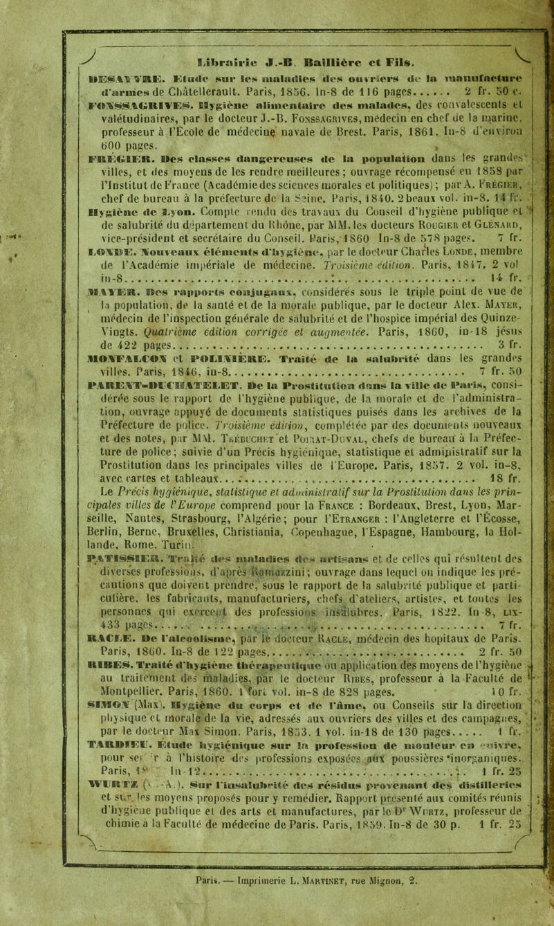 J V Librairie J.-B Baillièrc et Fils. llKSAt î'KE. lOtudc sur lès maladies Iles ouvriers do In manufacture «l'armes de Chàtellerault. Paris, 1856. ln-8 de 116 pages 2 fr. 50 c. FOXSSAGniVES. Hygiène alimentaire «les malades, des convalescents et valétudinaires, par le docteur J.-B. Fonssagrives, médecin en chef de la marine. professeur a l'Ecole de médecine navale de Brest. Paris, 1861. In-8 d'environ 600 pages. FHÛUIER. Mes classes dangereuses «le la population dans les grande* villes, et «les moyens de les rendre meilleures; ouvrage récompensé en 1858 par l'Institut de Fiance (Académie des sciences morales et politiques); par A. Frégier, chef de bureau à la préfecture de la Saine. Paris, 1840. 2beaux vol. in-8. 14 fr. Hygiène de s,von. Compte rendu des travaux du Conseil d'hygiène publique cl de salubrité du département du Rhône, par MM. les docteurs Rougier et Glénakd, vice-président et secrétaire du Conseil. Paris, 1860 In-8 de 578 pages. 7 fr. l.oi'UE. nouveaux cléments d'hygiène, par le docteur Charles Londe, membre de l'Académie impériale de médecine. Troisième édition. Paris, 1847. 2 vol in-8 :.. 1-i fr. MATER. »es rapports conjugaux, considérés sous le triple point de vue de l.i population, de la santé et de la morale publique, par le docteur Alex. Mater, médecin de l'inspection générale de salubrité cl de l'hospice impérial des Quinze- Vingts. Quatrième Édition corrigée et augmentée. Paris, 1860, in-18 jésus de 422 pages 3 fr. )lO\FALCOI et POLItTÈlUE. Traité de la salubrité dans les grandes villes. Paris, 1846, iu-8 7 fr. 50 PARK.%T-Dl«TS.%TETET. i»e la Prostitution dans la ville de Paris, consi- dérée sous le rapport de l'hygiène publique, de la morale et de l'administra- tion, ouvrage appuyé de documents statistiques puisés dans les archives de la Préfecture de police. Troisième édition, complétée par des documents nouveaux et des notes, p;ir MM. Tkébiciikt et Poi\at-Duval, chefs de bureau à la Préfec- ture de police; suivie d'un Précis hygiénique, statistique et administratif sur la Prostitution dans les principales villes de l'Europe. Paris, 1857. 2 vol. in-8, avec cartes et tableaux. 18 fr. Le Précis hygiénique, statistique et administratif sur la Prostitution dans les prin- cipales villes de l'Europe comprend pour la France : Bordeaux, Brest, Lyon, Mar- seille, Nantes, Strasbourg, l'Algérie; pour I'Etranger : l'Angleterre et l'Ecosse, Berlin, Berne, Bruxelles, Christiania, Copenhague, l'Espagne, Hambourg, la Hol- lande, Rome. Turin. P.%Tls$u:il. Trajté dos maladies «l«»s artisans et de celles qui résultent des diverses professions, d'après Rama/zini; ouvrage dans lequel ou indique les pré- cautions que doivent prendre, sous le rapport de la salubrité publique et parti- culière, les fabricants, manufacturiers, chefs d'ateliers, artistes, et toutes les personnes qui exercent des professions insalubres. Paris, 1822. In 8, lix- 433 pages 7 fr. ■tA< m;. i»e l'alcoolisme, par le docteur Racle, médecin des hôpitaux de Paris. Paris, 1860. In-8 de 1 22 pages 2 fr. 50 RIBES. Traité «l'hygiène thérapeutique ou application des moyens de l'hygiène au traitement des maladies, par le docteur Ribes, professeur à la Faculté de Montpellier. Paris, 1860. I fori vol. in-8 de 828 pages. iO fr. SIMC**' (Max . Hygiène du corps et de l'âme, ou Conseils sur la direction physique et morale de la vie, adressés aux ouvriers des villes et des campagnes, par le docteur Max Simon. Paris, 1853. 1 vol. in-18 de 130 pages I fr. TAHWIlîlf. Etude hygiénique sur In profession de mouleur en '-siïvre, pour sei r à l'histoire des professions exposées aux poussières'inorganiques. Paris, l* In 12 ;. I fr. 25 WURTZ (» .-A.). Sur l'iusaluhrité des résidus provenant «les «listïlleries et si,<- ins moyens proposés pour y remédier. Rapport présenté aux comités réunis d'hygiène publique et des arts et manufactures, par le Dr Wurtz, professeur de chimie a la Faculté de médecine de Paris. Paris, IR39. In-8 de 30 p. 1 fr. 25 Paris. — Imprimerie L. Martinet, rue Mignon,