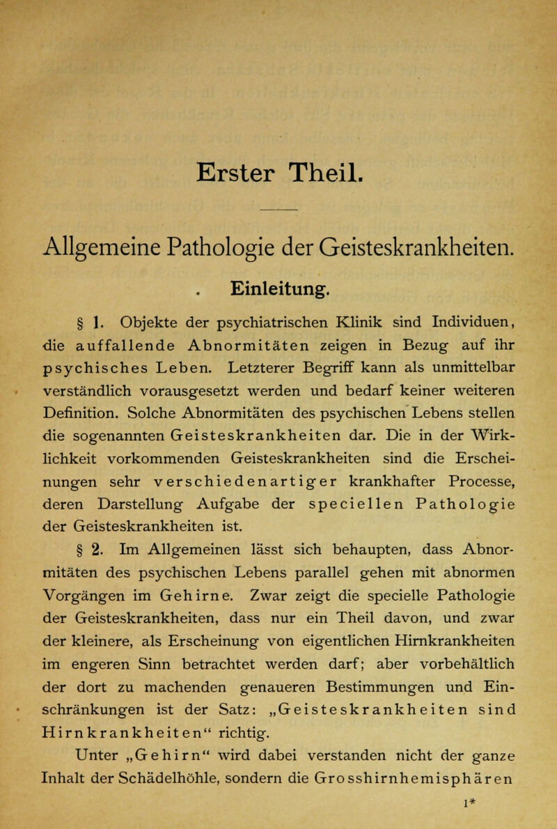 Erster Theil. Allgemeine Pathologie der Geisteskrankheiten. Einleitung. § 1. Objekte der psychiatrischen Klinik sind Individuen, die auffallende Abnormitäten zeigen in Bezug auf ihr psychisches Leben. Letzterer Begriff kann als unmittelbar verständlich vorausgesetzt werden und bedarf keiner weiteren Definition. Solche Abnormitäten des psychischen Lebens stellen die sogenannten Geisteskrankheiten dar. Die in der Wirk- lichkeit vorkommenden Geisteskrankheiten sind die Erschei- nungen sehr verschiedenartiger krankhafter Processe, deren Darstellung Aufgabe der speciellen Pathologie der Geisteskrankheiten ist. § 2. Im Allgemeinen lässt sich behaupten, dass Abnor- mitäten des psychischen Lebens parallel gehen mit abnormen Vorgängen im Gehirne. Zwar zeigt die specielle Pathologie der Geisteskrankheiten, dass nur ein Theil davon, und zwar der kleinere, als Erscheinung von eigentlichen Hirnkrankheiten im engeren Sinn betrachtet werden darf; aber vorbehaltlich der dort zu machenden genaueren Bestimmungen und Ein- schränkungen ist der Satz: „Geisteskrankheiten sind Hirnkrankheiten richtig. Unter „Gehirn wird dabei verstanden nicht der ganze Inhalt der Schädelhöhle, sondern die Grosshirnhemisphären i*