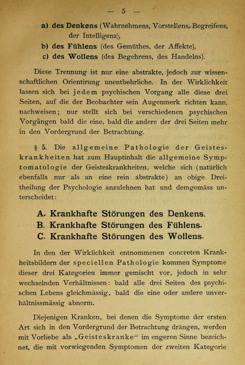 a) des Denkens (Wahrnehmens, Vorstellens, Begreifens, der Intelligenz), b) des Fühlens (des Gemüthes, der Affekte), c) des Wollens (des Begehrens, des Handelns). Diese Trennung ist nur eine abstrakte, jedoch zur wissen- schaftlichen Orientirung unentbehrliche. In der Wirklichkeit lassen sich bei jedem psychischen Vorgang alle diese drei Seiten, auf die der Beobachter sein Augenmerk richten kann, nachweisen; nur stellt sich bei verschiedenen psychischen Vorgängen bald die eine, bald die andere der drei Seiten mehr in den Vordergrund der Betrachtung. § 5. Die allgemeine Pathologie der Geistes- krankheiten hat zum Hauptinhalt die allgemeine Symp- tomatologie der Geisteskrankheiten, welche sich (natürlich ebenfalls nur als an eine rein abstrakte) an obige Drei- theilung der Psychologie anzulehnen hat und demgemäss un- terscheidet : A. Krankhafte Störungen des Denkens. B. Krankhafte Störungen des Fühlens. C. Krankhafte Störungen des Wollens. In den der Wirklichkeit entnommenen concreten Krank- heitsbildern der speciellen Pathologie kommen Symptome dieser drei Kategorien immer gemischt vor, jedoch in sehr wechselnden Verhältnissen: bald alle drei Seiten des psychi- schen Lebens gleichmässig, bald die eine oder andere unver- hältnissmässig abnorm. Diejenigen Kranken, bei denen die Symptome der ersten Art sich in den Vordergrund der Betrachtung drängen, werden mit Vorliebe als „Geisteskranke im engeren Sinne bezeich- net, die mit vorwiegenden Symptomen der zweiten Kategorie