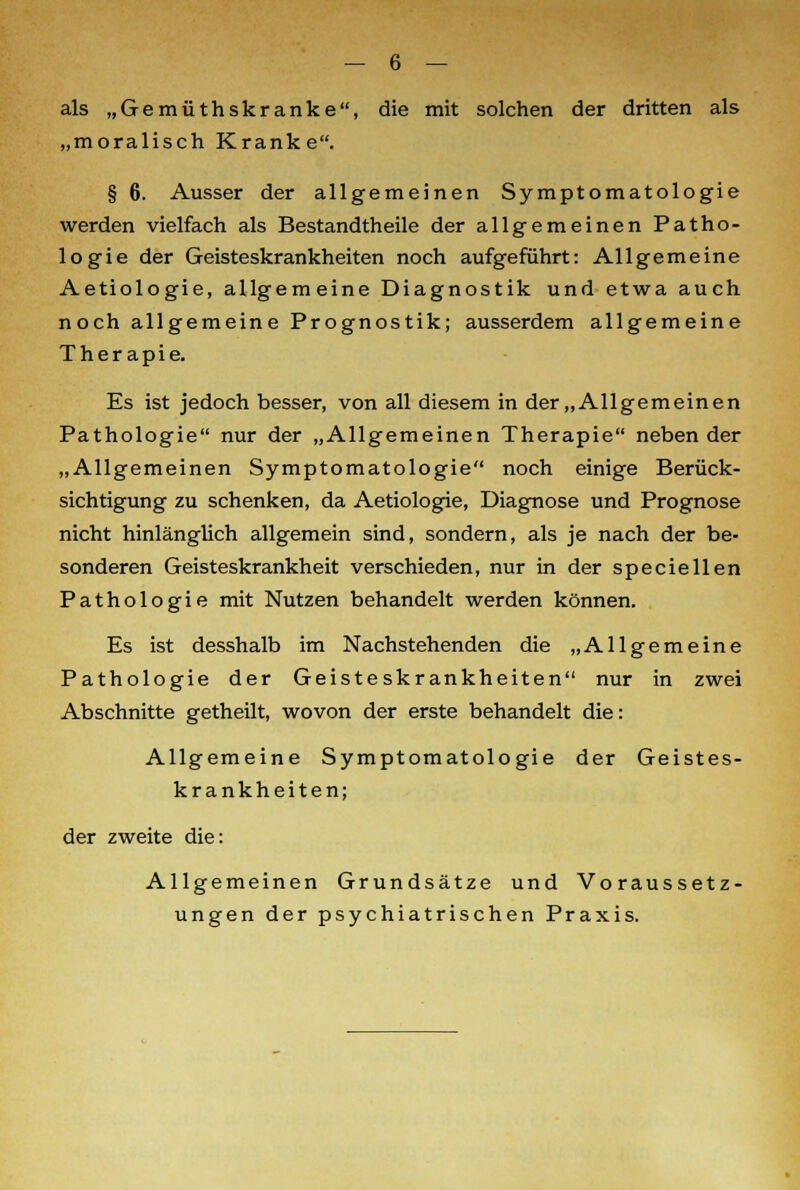 als „Gemüthskranke, die mit solchen der dritten als „moralisch Kranke. § 6. Ausser der allgemeinen Symptomatologie werden vielfach als Bestandtheile der allgemeinen Patho- logie der Geisteskrankheiten noch aufgeführt: Allgemeine Aetiologie, allgemeine Diagnostik und etwa auch noch allgemeine Prognostik; ausserdem allgemeine Therapie. Es ist jedoch besser, von all diesem in der „Allgemeinen Pathologie nur der „Allgemeinen Therapie neben der „Allgemeinen Symptomatologie noch einige Berück- sichtigung zu schenken, da Aetiologie, Diagnose und Prognose nicht hinlänglich allgemein sind, sondern, als je nach der be- sonderen Geisteskrankheit verschieden, nur in der speciellen Pathologie mit Nutzen behandelt werden können. Es ist desshalb im Nachstehenden die „Allgemeine Pathologie der Geisteskrankheiten nur in zwei Abschnitte getheilt, wovon der erste behandelt die: Allgemeine Symptomatologie der Geistes- krankheiten; der zweite die: Allgemeinen Grundsätze und Voraussetz- ungen der psychiatrischen Praxis.