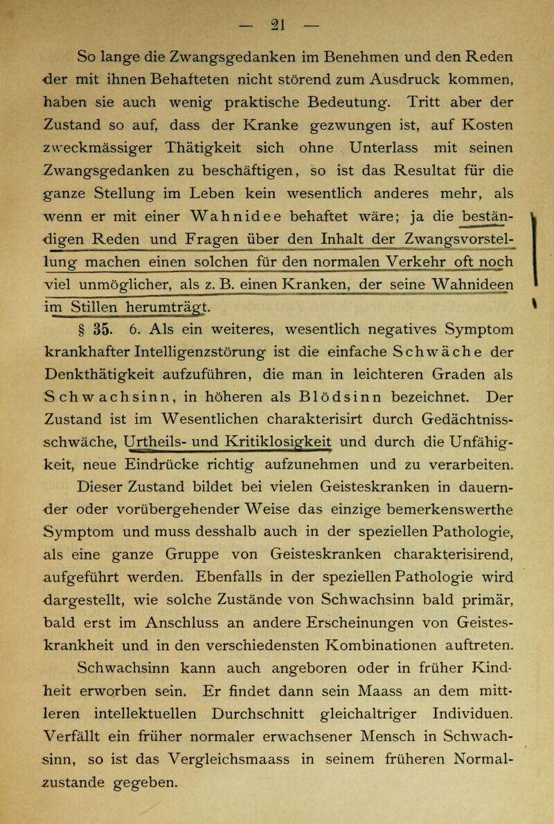 So lange die Zwangsgedanken im Benehmen und den Reden der mit ihnen Behafteten nicht störend zum Ausdruck kommen, haben sie auch wenig praktische Bedeutung. Tritt aber der Zustand so auf, dass der Kranke gezwungen ist, auf Kosten zweckmässiger Thätigkeit sich ohne Unterlass mit seinen Zwangsgedanken zu beschäftigen, so ist das Resultat für die ganze Stellung im Leben kein wesentlich anderes mehr, als wenn er mit einer Wahnidee behaftet wäre; ja die bestän- digen Reden und Fragen über den Inhalt der Zwangsvorstel- lung machen einen solchen für den normalen Verkehr oft noch viel unmöglicher, als z. B. einen Kranken, der seine Wahnideen im Stillen herumträgt. § 35. 6. Als ein weiteres, wesentlich negatives Symptom krankhafter Intelligenzstörung ist die einfache Schwäche der Denkthätigkeit aufzuführen, die man in leichteren Graden als Schwachsinn, in höheren als Blödsinn bezeichnet. Der Zustand ist im Wesentlichen charakterisirt durch Gedächtniss- schwäche, Urtheils- und Kritiklosigkeit und durch die Unfähig- keit, neue Eindrücke richtig aufzunehmen und zu verarbeiten. Dieser Zustand bildet bei vielen Geisteskranken in dauern- der oder vorübergehender Weise das einzige bemerkenswerthe Symptom und muss desshalb auch in der speziellen Pathologie, als eine ganze Gruppe von Geisteskranken charakterisirend, aufgeführt werden. Ebenfalls in der speziellen Pathologie wird dargestellt, wie solche Zustände von Schwachsinn bald primär, bald erst im Anschluss an andere Erscheinungen von Geistes- krankheit und in den verschiedensten Kombinationen auftreten. Schwachsinn kann auch angeboren oder in früher Kind- heit erworben sein. Er findet dann sein Maass an dem mitt- leren intellektuellen Durchschnitt gleichaltriger Individuen. Verfällt ein früher normaler erwachsener Mensch in Schwach- sinn, so ist das Vergleichsmaass in seinem früheren Normal- zustände gegeben.