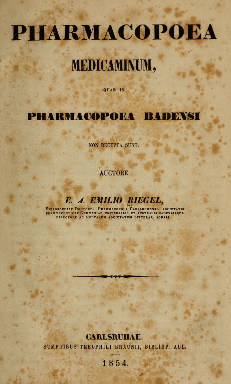 PHARMACOPOEA MEMCAMINIM, aUAE 1N PHARIIACOPOEA BAOEASl NON RECEPTA SUNT. AUCTORE . A EMILIO RIEGEL, Philosophiae DoctorE, Pharmacopola Carlsrchensi, societatis pharmaceuticae germaniae umversalis et australis badessisttue directore ac multarum societatum. litterar. sodali. i. Q ^ Q> , CARLSRUHAE. SUMPTIBUS THEOPHILI BRAUNII, BIBLIOP. AUL. 18 54