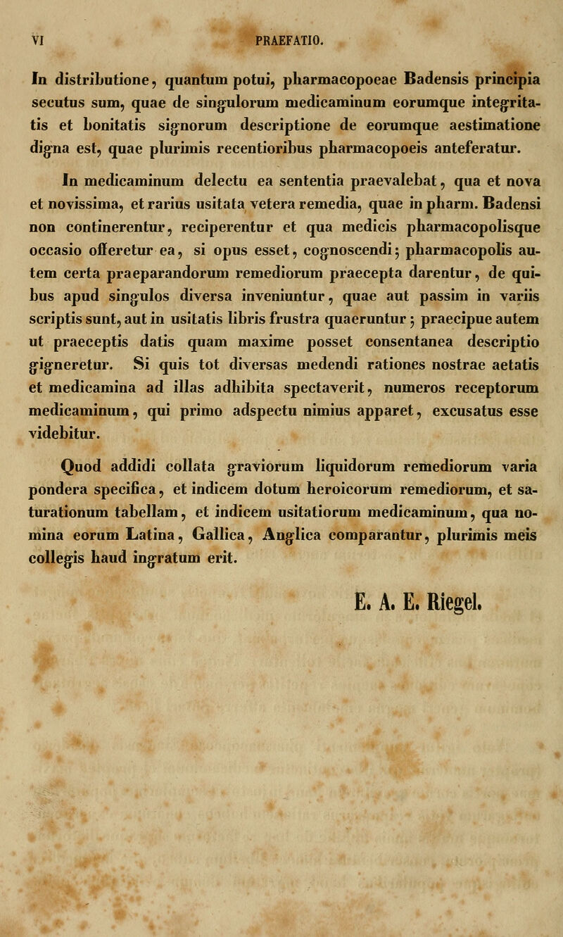 In distributione, quantum potui, pharmacopoeae Badensis principia secutus sum, quae de singnlorum medicaminum eorumque integrita- tis et bonitatis signorum descriptione de eorumque aestimatione digna est, quae plurimis recentioribus pharmacopoeis anteferatur. In medicaminum delectu ea sententia praevalebat, qua et nova et novissima, et rarius usitata vetera remedia, quae in pharm. Badensi non continerentur, reciperentur et qua medicis pbarmacopolisque occasio offeretur ea, si opus esset, cognoscendi 5 pbarmacopolis au- tem certa praeparandorum remediorum praecepta darentur, de qui- bus apud singulos diversa inveniuntur, quae aut passim in variis scriptis sunt, aut in usitatis libris frustra quaeruntur 5 praecipue autem ut praeceptis datis quam maxime posset consentanea descriptio g^ig-neretur. Si quis tot diversas medendi rationes nostrae aetatis et medicamina ad illas adhibita spectaverit, numeros receptorum medicaininum, qui primo adspectu nimius apparet, excusatus esse videbitur. Quod addidi collata graviorum liquidorum remediorum varia pondera specifica, et indicem dotum heroicorum remediorum, et sa- turationum tabellam, et indicem usitatiorum medicaminum, qua no- mina eorum Latina, Gallica, Auglica comparantur, plurimis meis collegis haud ingratum erit. E. A. E. Riegel.