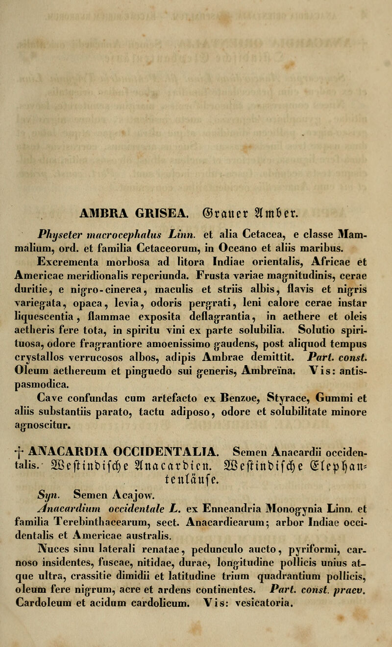 AMBRA GRISEA. ©ratter 8m&er. Physeter macrocephalus Linn. et alia Cetacea, e classe 3Iam- malium, ord. et familia Cetaceorum, in Oceano et aliis maribus. Excrementa morbosa ad litora Indiae orientalis, Africae et Americae meridionalis reperiunda. Frusta variae magnitudinis, cerae duritie, e nigro-cinerea, maculis et striis albis, flavis et nigris varieg-ata, opaca, levia, odoris pergrati, leni calore cerae instar liquescentia, flammae exposita deflagrantia, in aethere et oleis aetlieris fere tota, in spiritu vini ex parte solubilia. Solutio spiri- tuosa, odore fragrantiore amoenissimo g-audens, post aliquod tempus crystallos verrucosos albos, adipis Ambrae demittit. Part const. Oleum aethereum et ping-uedo sui generis, Ambrema. Vis: antis- pasmodica. Cave confundas cum artefacto ex Benzoe, Styrace, Gummi et aliis substantiis parato, tactu adiposo, odore et solubilitate minore ag-noscitur. f ANACARDIA OCCIDENTALIA. Semen Anacardii occiden- talis. SBefttttbtfdje 5lnacarbictt. 2Gefttttbtfc^e ^le^^att* tetttaufe. Syn. Semen Acajow. Anacarilium occidentale L. ex Enneandria Monog^ynia Linn. et familia Terebinthacearum, sect. Anacardiearum; arbor Indiae occi- dentalis et Americae australis. IXuces sinu laterali renatae, pedunculo aucto, pyriformi, car- noso insidentes, fuscae, nitidae, durae, longitudine pollicis unius at- que ultra, crassitie dimidii et latitudine trium quadrantium pollicis, oleum fere nigrum, acre et ardens continentes. Part. const. praev, Cardoleum et acidum cardolicum. Vis: vesicatoria.