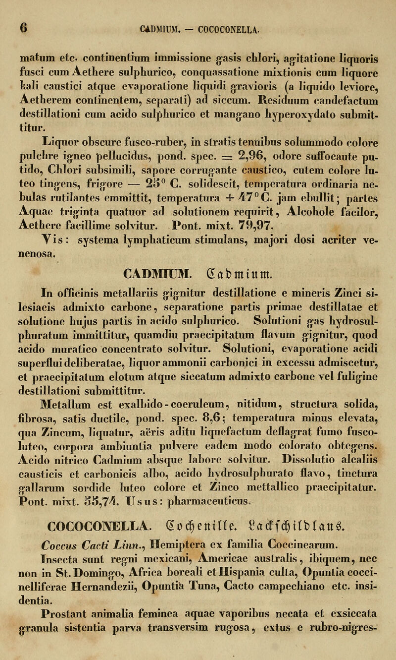 matum etc. continentium immissione g-asis chlori, ag-itatione liquoris fusci cum Aethere sulphurico, conquassatione mixtionis cum liquore hali caustici atque evaporatione liquidi gravioris (a liquido leviore, Aetherem continentem, separati) ad siccum. Residuum candefactum destillationi cum acido sulphurico et mang-ano hyperoxydato submit- titur. Liquor obscure fusco-ruber, in stratis tenuibus solummodo colore pulchre igneo pellucidus, pond. spec. == 2,96, odore suffocaute pu- tido, Chlori subsimili, sapore corrugante caustico, cutem colore lu- teo ting-ens, frigore — 2I>° C solidescit, temperatura ordinaria ne- bulas rutilantes emmittit, temperatura 4- 47 ° C. jam ebullit; partes Aquae trig-inta quatuor ad solutionem requirit, Alcohole facilor, Aethere facillime solvitur. Pont. mixt. 79,97. Vis: systema lymphaticum stimulans, majori dosi acriter ve- nenosa. CADMIUM. eabmutm. In officinis metallariis gig-nitur destillatione e mineris Zinci si- lesiacis admixto carbone, separatione partis primae destillatae et solutione hujus partis in acido sulphurico. Solutioni g-as hydrosul- phuratum immittitur, quamdiu praecipitatum flavum gig-nitur, quod acido muratico concentrato solvitur. Solutioni, evaporatione acidi superfluideliberatae, liquor ammonii carbonici in excessu admiscetur, et praecipitatum elotum atque siccatum admixto carbone vel fulig-ine destillationi submittitur. Metallum est exalbido - coeruleum, nitidum, structura solida, fibrosa, satis ductile, pond. spec. 8,65 temperatura minus elevata, qua Zincum, liquatur, aeris aditu liquefactum deflagrat fumo fusco- luteo, corpora ambiuntia pulvere eadem modo colorato obteg:ens. Acido nitrico Cadmium absque Iabore solvitur. Dissolutio alcaliis causticis et carbonicis albo, acido hydrosulphurato flavo, tinctura g-allarum sordide luteo colore et Zinco mettallico praecipitatur. Pont. mixt. S5,74. Usus: pharmaceuticus. COCOCONELLA. doc^entUe. $a#i<$Ubta\i$. Coccus Cacti Unn.v Hemiptera ex familia Coccinearum. Insecta sunt regni mexicani, Americae australis, ibiquem, nec non in St. Domingo, Africa boreali et Hispania culta, Opuntia cocci- nelliferae Hernandezii, Opuntia Tuna, Cacto campechiano etc. insi- dentia. Prostant animalia feminea aquae vaporibus necata et exsiccata granula sistentia parva transversim rug-osa, extus e rubro-nigres-