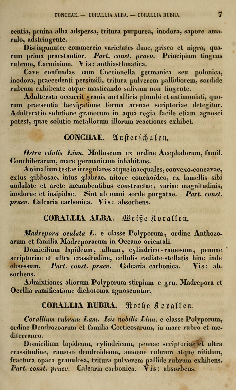 centia, pruina alba adspersa, tritura purpurea, inodora, sapore ama- rulo, adstring:entc. Distingnunter commercio varietates duae, gprisea et nigpra, qua- rum prima praestantior. Part. const. praev. Principium tingens rubrum, Carminium. Vis: antliiasthmatica. Cave confundas cum Coccionella g-ermanica seu polonica, inodora, praecedenti persimili, tritura pulverem pallidiorem, sordide rubrum exhibente atque masticando salivam non tingente. Adulterata occurrit granis metallicis plumbi et antimoniati, quo- rum praesentia laevig:atione forma arenae scriptoriae detegitur. Adulteratio solutione granorum in aqua reg:ia facile etiam ag:nosci potest, quae solutio metallorum illorum reactiones exhibet. CONCHAE. 2lufterfd)aten. Ostra edulis Linn. Molluscum ex ordine Acephalorum, famil. Conchiferarum, mare g-ermanicum inhabitans. Animalium testae irreg-ulares atque inaequales, convexo-concavae, extus gibbosae, intus glabrae, nitore conchoideo, ex lamellis sibi undulate et arcte incumbentibus constructae, variae magnitudinis, inodorae et insipidae. Sint ab omni sorde purg:atae. Part. const. praev. Calcaria carbonica. V i s: absorbens. CORALLIA ALBA. SSeige RoxalUn. Madrepora oculata L. e classe Polyporum, ordine Anthozo- arum et familia Madreporarum in Oceano orientali. Domicilium lapideum, album, cylindrico - ramosum, pennae scriptoriae et ultra crassitudine, cellulis radiato-stellatis hinc inde obsessum. Part. const. praev. Calcaria carbonica. Yis: ab- sorbens. Admixtiones aliorum Polyporum stirpium e g:en. Madrepora et Ocellia ramificatione dichotoma ag:noscuntur. CORALLIA RUBRA. Ototfje toraHen, Corallium rubrum Lam. Isis nobilis Linn. e classe Polyporum, ordine Dendrozoarum et familia Corticosarum, in mare rubro et me- diterraneo. Domicilium lapideum, cylindricum, pennae scriptoriae%l ultra crassitudine, ramoso dendroideum, amoene rubrum atque nitiduin, fractura opaca g:ranulosa, tritura pulverem pallide rubrum exhibens. Part. const. praev. Calcaria carbonica. Yis: absorbens.